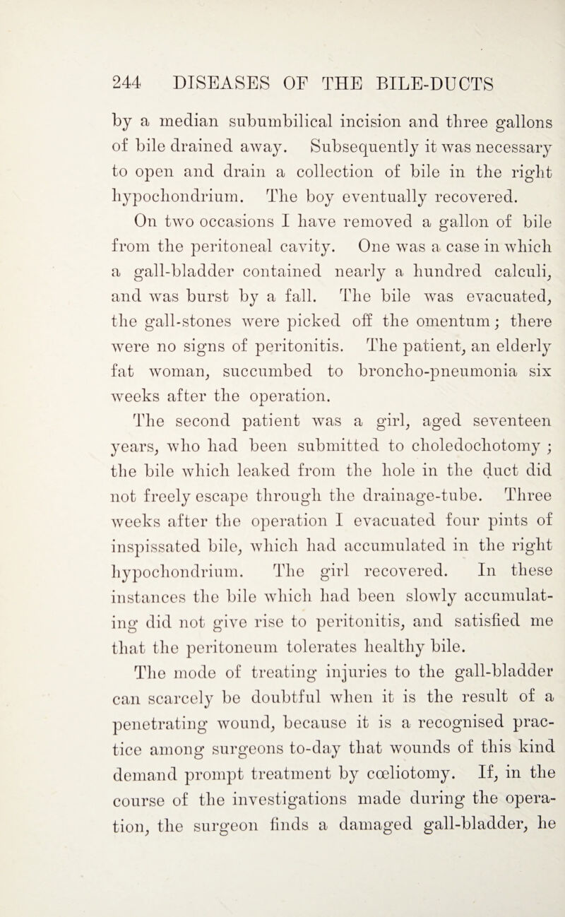 by a median subumbilical incision and three gallons of bile drained away. Subsequently it was necessary to open and drain a collection of bile in the right hypochondrium. The boy eventually recovered. On two occasions I have removed a gallon of bile from the peritoneal cavity. One was a case in which a gall-bladder contained nearly a hundred calculi, and was burst by a fall. The bile was evacuated, the gall-stones were picked off the omentum; there were no signs of peritonitis. The patient, an elderly fat woman, succumbed to broncho-pneumonia six weeks after the operation. The second patient was a girl, aged seventeen years, who had been submitted to clioledochotomy ; the bile which leaked from the hole in the duct did not freely escape through the drainage-tube. Three weeks after the operation I evacuated four pints of inspissated bile, which had accumulated in the right hypochondrium. The girl recovered. In these instances the bile which had been slowly accumulat¬ ing did not give rise to peritonitis, and satisfied me that the peritoneum tolerates healthy bile. The mode of treating injuries to the gall-bladder can scarcely be doubtful when it is the result of a penetrating wound, because it is a recognised prac¬ tice among surgeons to-day that wounds of this kind demand prompt treatment by cceliotomy. If, in the course of the investigations made during the opera¬ tion, the surgeon finds a damaged gall-bladder, he