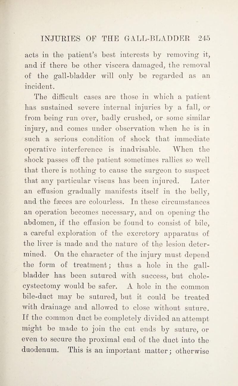 acts in the patient’s best interests by removing it, and if there be other viscera damaged, the removal of the gall-bladder will only be regarded as an incident. The difficult cases are those in which a patient has sustained severe internal injuries by a fall, or from being run over, badly crushed, or some similar injury, and comes under observation when ho is in such a serious condition of shock that immediate operative interference is inadvisable. When the shock passes off the patient sometimes rallies so well that there is nothing1 to cause the surgeon to suspect that any particular viscus has been injured. Later an effusion gradually manifests itself in the belly, and the fasces are colourless. In these circumstances an operation becomes necessary, and on opening- the abdomen, if the effusion be found to consist of bile, a careful exploration of the excretory apparatus of the liver is made and the nature of the lesion deter¬ mined. On the character of the injury must depend the form of treatment; thus a hole in the gall¬ bladder has been sutured with success, but chole¬ cystectomy would be safer. A hole in the common bile-duct may be sutured, but it could be treated with drainage and allowed to close without suture. If the common duct be completely divided an attempt might be made to join the cut ends by suture, or even to secure the proximal end of the duct into the duodenum. This is an important matter) otherwise