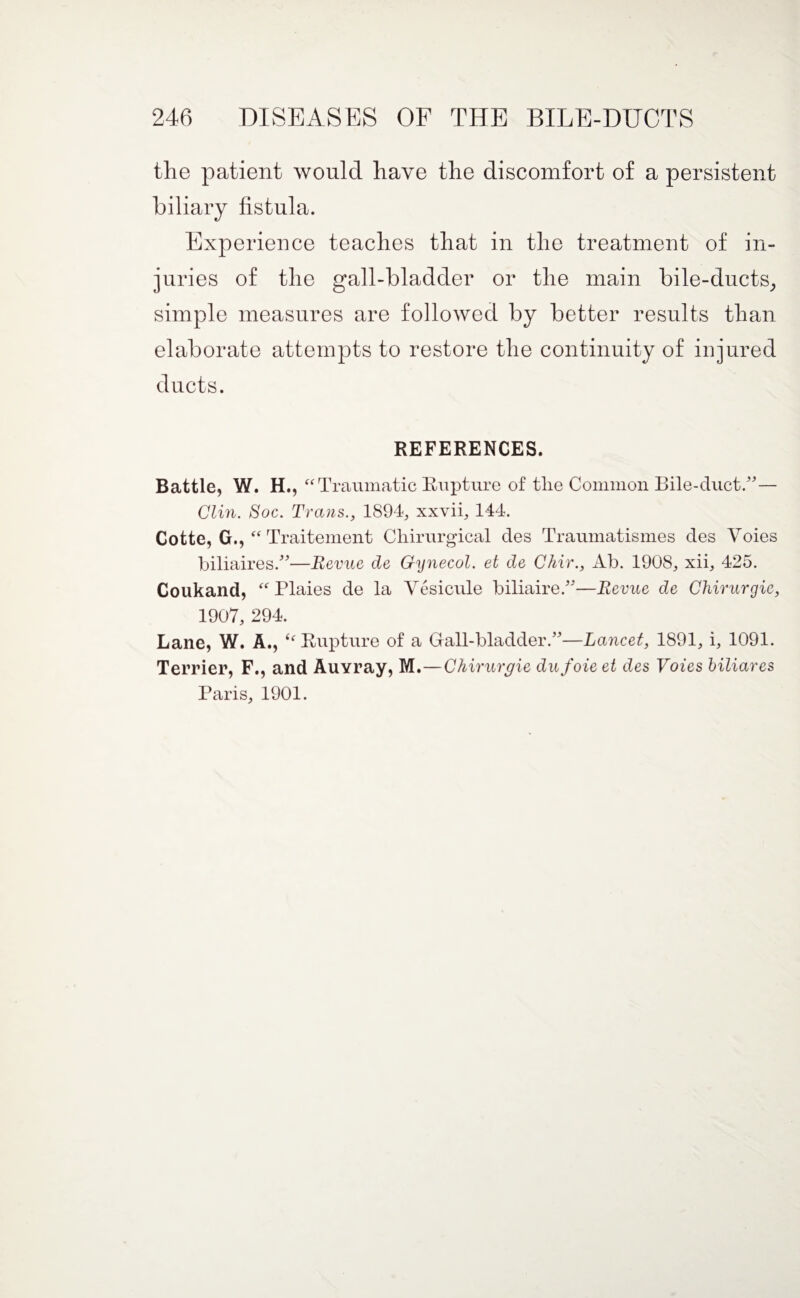 the patient would have the discomfort of a persistent biliary fistula. Experience teaches that in the treatment of in¬ juries of the gall-bladder or the main bile-ducts; simple measures are followed by better results than elaborate attempts to restore the continuity of injured ducts. REFERENCES. Battle, W. H., “Traumatic Rupture of the Common Bile-duct.” — Clin. Soc. Trans., 1894, xxvii, 144. Cotte, G., “ Traitement Chirurgical des Traumatismes des Voies biliaires.”—Revue de Gynecol, et de Chir., Ab. 1908, xii, 425. Coukand, “ Plaies de la Vesicule biliaire.”—Revue de Chirurgie, 1907, 294. Lane, W. A., Rupture of a Gall-bladder.”—Lancet, 1891, i, 1091. Terrier, F., and Auvray, M.—Chirurgie dufoieet des Voies biliares Paris, 1901.