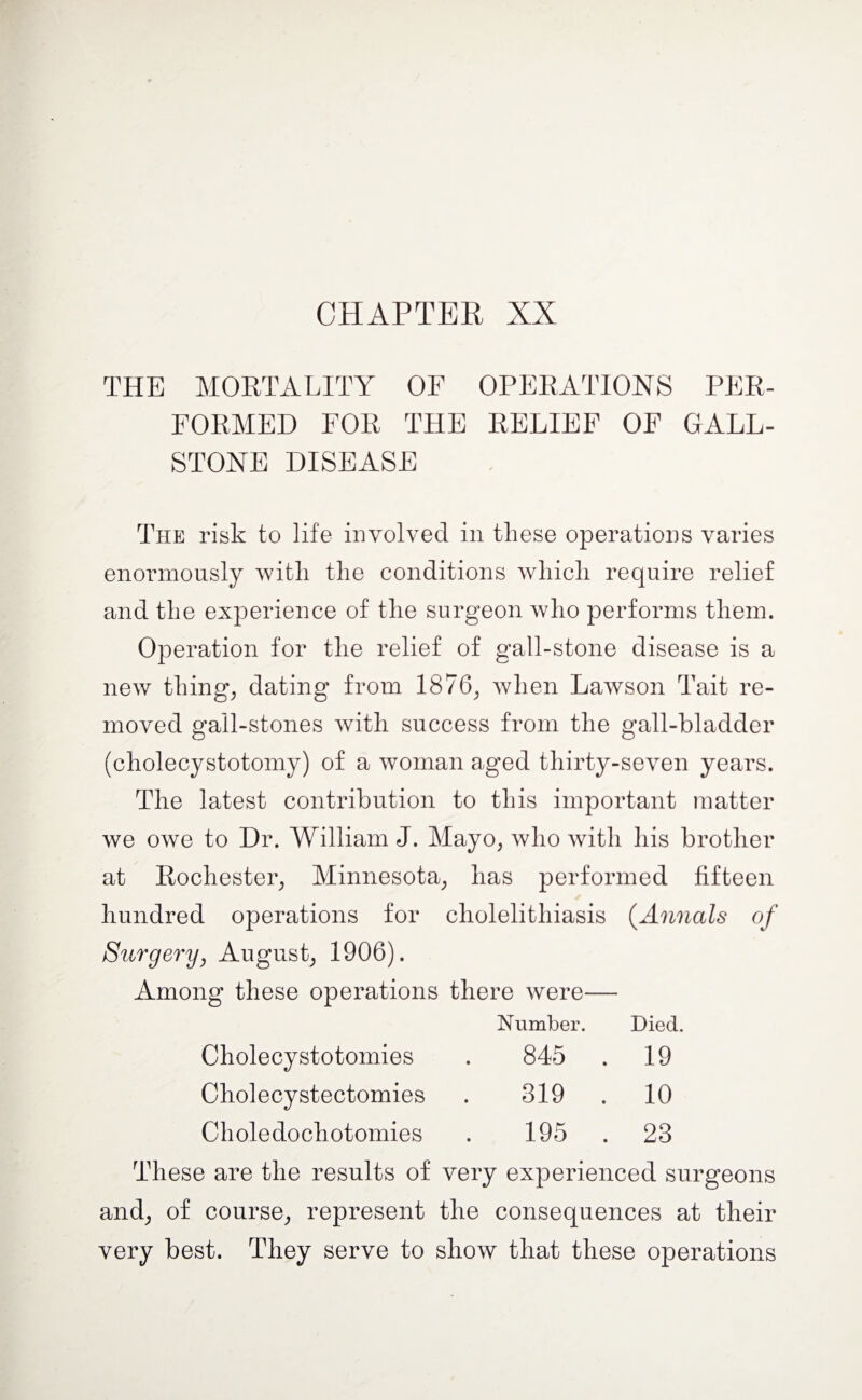 THE MORTALITY OF OPERATIONS PER¬ FORMED FOR THE RELIEF OF GALL¬ STONE DISEASE The risk to life involved in these operations varies enormously with the conditions which require relief and the experience of the surgeon who performs them. Operation for the relief of gall-stone disease is a new things dating from 1876; when Lawson Tait re¬ moved gall-stones with success from the gall-bladder (choiecystotomy) of a woman aged thirty-seven years. The latest contribution to this important matter we owe to Dr. William J. Mayo, who with his brother at Rochester; Minnesota; has performed fifteen hundred operations for cholelithiasis (.Annals Surgery y August; 1906). Among these operations there were— Number. Died. Cholecystotomies 845 . 19 Cholecystectomies 319 . 10 Choledochotomies 195 . 23 These are the results of very experienced surgeons and; of course; represent the consequences at their very best. They serve to show that these operations