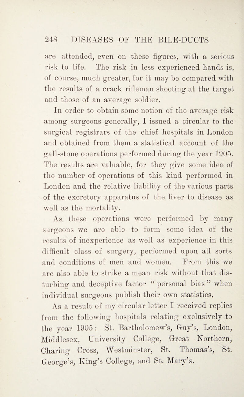 are attended, even on these figures, with a serious risk to life. The risk in less experienced hands is, of course, much greater, for it may be compared with the results of a crack rifleman shooting at the target and those of an average soldier. In order to obtain some notion of the average risk among surgeons generally, I issued a circular to the surgical registrars of the chief hospitals in London and obtained from them a statistical account of the gall-stone operations performed during the year 1905. The results are valuable, for they give some idea of the number of operations of this kind performed in London and the relative liability of the various parts of the excretory apparatus of the liver to disease as well as the mortality. As these operations were performed by many surgeons we are able to form some idea of the results of inexperience as well as experience in this difficult class of surgery, performed upon all sorts and conditions of men and women. From this Ave are also able to strike a mean risk Avithout that dis¬ turbing and deceptive factor “ personal bias ” when individual surgeons publish their own statistics. As a result of my circular letter I received replies from the following hospitals relating exclusively to the year 1905 : St. Bartholomew’s, Guy’s, London, Middlesex, University College, Great Northern, Charing C ross, Westminster, St. Thomas’s, St. George’s, King’s College, and St. Mary’s.
