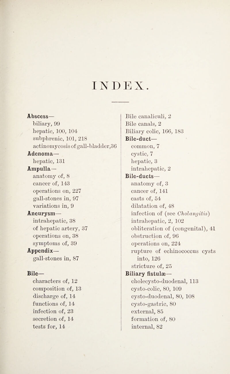 INDEX. Abscess— biliary, 99 hepatic, 100, 104 subphrenic, 101, 218 actinomycosis of gall-bladder,36 Adenoma— hepatic, 131 Ampulla- anatomy of, 8 cancer of, 143 operations on, 227 gall-stones in, 97 variations in, 9 Aneurysm— intrahepatic, 38 of hepatic artery, 37 operations on, 38 symptoms of, 39 Appendix— gall-stones in, 87 Bile- characters of, 12 composition of, 13 discharge of, 14 functions of, 14 infection of, 23 secretion of, 14 tests for, 14 Bile canaliculi, 2 Bile canals, 2 Biliary colic, 166, 183 Bile-duct— common, 7 cystic, 7 hepatic, 3 intrahepatic, 2 Bile-ducts— anatomy of, 3 cancer of, 141 casts of, 54 dilatation of, 48 infection of (see Cholangitis) intrahepatic, 2, 102 obliteration of (congenital), 41 obstruction of, 96 operations on, 224 rupture of echinococcus cysts into, 126 stricture of, 25 Biliary fistulae— cholecysto-duodenal, 113 cysto-colic, 80, 109 cysto-duodenal, 80, 108 cysto-gastric, 80 external, 85 formation of, 80 internal, 82