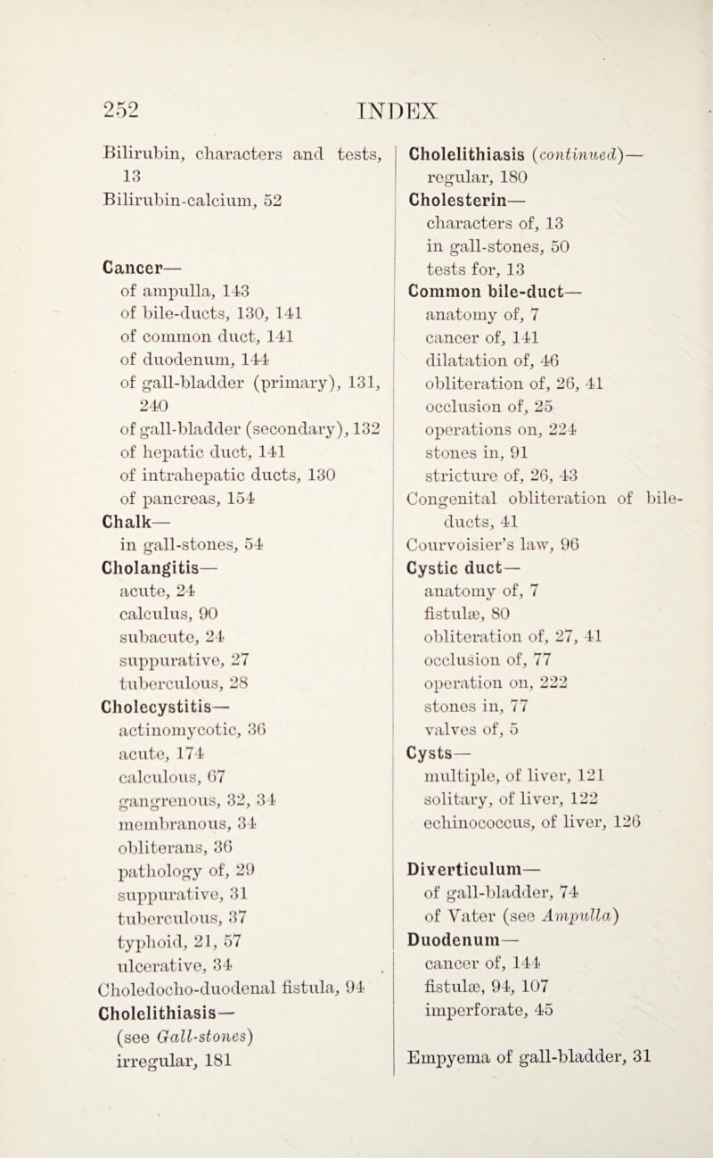 Bilirubin, characters and tests, 13 Bilirubin-calcium, 52 Cancer— of ampulla, 143 of bile-ducts, 130, 141 of common duct, 141 of duodenum, 144 of gall-bladder (primary), 131, 240 of gall-bladder (secondary), 132 of hepatic duct, 141 of intrahepatic ducts, 130 of pancreas, 154 Chalk— in gall-stones, 54 Cholangitis— acute, 24 calculus, 90 subacute, 24 suppurative, 27 tuberculous, 28 Cholecystitis— actinomycotic, 36 acute, 174 calculous, 67 gangrenous, 32, 34 membranous, 34 obliterans, 36 pathology of, 29 suppurative, 31 tuberculous, 37 typhoid, 21, 57 ulcerative, 34 Choledocho-duodenal fistula, 94 Cholelithiasis— (see Gall-stones) irregular, 181 Cholelithiasis (continued)— regular, 180 Cholesterin— characters of, 13 in gall-stones, 50 tests for, 13 Common bile-duct— anatomy of, 7 cancer of, 141 dilatation of, 46 obliteration of, 26, 41 occlusion of, 25 operations on, 224 stones in, 91 stricture of, 26, 43 Congenital obliteration of bile ducts, 41 Courvoisier’s law, 96 Cystic duct— anatomy of, 7 fistulse, 80 obliteration of, 27, 41 occlusion of, 77 operation on, 222 stones in, 77 valves of, 5 Cysts— multiple, of liver, 121 solitary, of liver, 122 echinococcus, of liver, 126 Diverticulum— of gall-bladder, 74 of Vater (see Ampulla) Duodenum— cancer of, 144 fistulse, 94, 107 imperforate, 45 Empyema of gall-bladder, 31