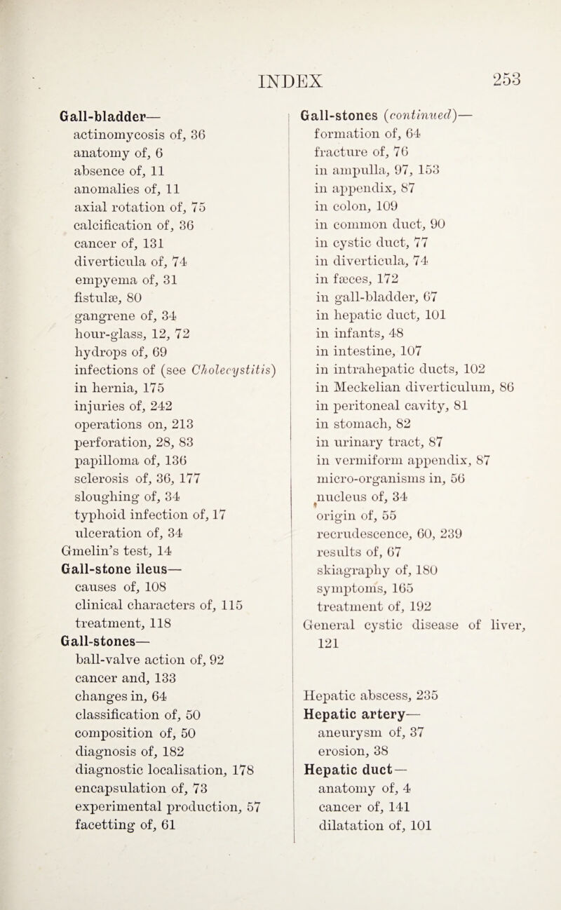 Gall-bladder— actinomycosis of, 36 anatomy of, 6 absence of, 11 anomalies of, 11 axial rotation of, 75 calcification of, 36 cancer of, 131 diverticula of, 74 empyema of, 31 fistulse, 80 gangrene of, 34 hour-glass, 12, 72 hydrops of, 69 infections of (see Cholecystitis) in hernia, 175 injuries of, 242 operations on, 213 perforation, 28, 83 papilloma of, 136 sclerosis of, 36, 177 sloughing of, 34 typhoid infection of, 17 ulceration of, 34 Guidin's test, 14 Gall-stone ileus— causes of, 108 clinical characters of, 115 treatment, 118 Gall-stones— ball-valve action of, 92 cancer and, 133 changes in, 64 classification of, 50 composition of, 50 diagnosis of, 182 diagnostic localisation, 178 encapsulation of, 73 experimental production, 57 facetting of, 61 Gall-stones (continued)— formation of, 64 fracture of, 76 in ampulla, 97, 153 in appendix, 87 in colon, 109 in common duct, 90 in cystic duct, 77 in diverticula, 74 in faeces, 172 in gall-bladder, 67 in hepatic duct, 101 in infants, 48 in intestine, 107 in intrahepatic ducts, 102 in Meckelian diverticulum, 86 in peritoneal cavity, 81 in stomach, 82 in urinary tract, 87 in vermiform appendix, 87 micro-organisms in, 56 nucleus of, 34 ♦ origin of, 55 recrudescence, 60, 239 results of, 67 skiagraphy of, 180 symptoms, 165 treatment of, 192 General cystic disease of liver, 121 Hepatic abscess, 235 Hepatic artery— aneurysm of, 37 erosion, 38 Hepatic duct — anatomy of, 4 cancer of, 141 dilatation of, 101