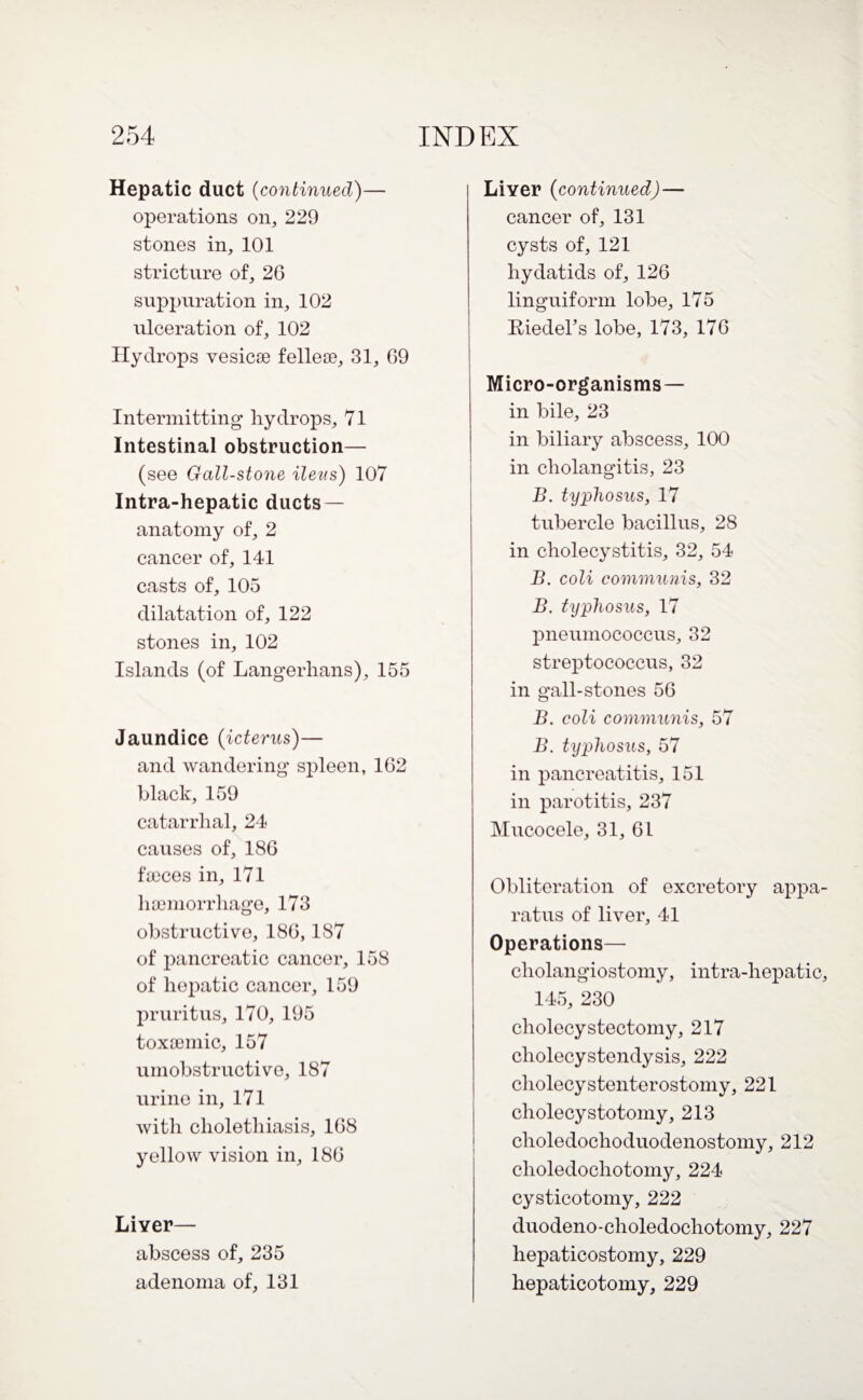 Hepatic duct (continued)— operations on, 229 stones in, 101 stricture of, 26 suppuration in, 102 ulceration of, 102 Hydrops vesicae felleae, 31, 69 Intermitting hydrops, 71 Intestinal obstruction— (see Gall-stone ileus) 107 Intra-hepatic ducts — anatomy of, 2 cancer of, 141 casts of, 105 dilatation of, 122 stones in, 102 Islands (of Langerhans), 155 Jaundice (icterus)— and wandering spleen, 162 black, 159 catarrhal, 24 causes of, 186 faeces in, 171 haemorrhage, 173 obstructive, 186,187 of pancreatic cancer, 158 of hepatic cancer, 159 pruritus, 170, 195 toxaemic, 157 umobstructive, 187 urine in, 171 with clioletliiasis, 168 yellow vision in, 186 Liver— abscess of, 235 adenoma of, 131 Liver (continued) — cancer of, 131 cysts of, 121 hydatids of, 126 linguiform lobe, 175 Riedel’s lobe, 173, 176 Micro-organisms — in bile, 23 in biliary abscess, 100 in cholangitis, 23 B. typhosus, 17 tubercle bacillus, 28 in cholecystitis, 32, 54 B. coli communis, 32 B. typhosus, 17 pneumococcus, 32 streptococcus, 32 in gall-stones 56 B. coli communis, 57 B. typhosus, 57 in pancreatitis, 151 in parotitis, 237 Mucocele, 31, 61 Obliteration of excretory appa¬ ratus of liver, 41 Operations— cholangiostomy, intra-hepatic, 145, 230 cholecystectomy, 217 cliolecystendysis, 222 cliolecystenterostomy, 221 cholecystotomy, 213 choledochoduodenostomy, 212 clioledocliotomy, 224 cysticotomy, 222 duodeno-clioledocliotomy, 227 hepaticostomy, 229 hepaticotomy, 229
