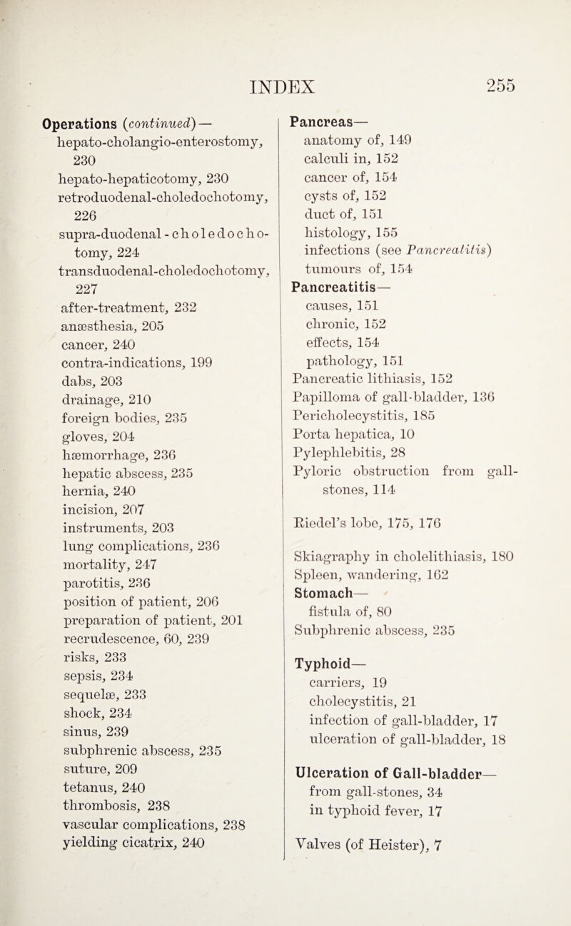 Operations (continued) — hepato-cholangio-enterostomy, 230 hepato-hepaticotomy, 230 retroduodenal-choledocliotomy, 226 supra-duodenal -choledocho- tomy, 224 transduodenal-choledochotomy, 227 after-treatment, 232 anaesthesia, 205 cancer, 240 contra-indications, 199 dabs, 203 drainage, 210 foreign bodies, 235 gloves, 204 haemorrhage, 236 hepatic abscess, 235 hernia, 240 incision, 207 instruments, 203 lung complications, 236 mortality, 247 parotitis, 236 position of patient, 206 preparation of patient, 201 recrudescence, 60, 239 risks, 233 sepsis, 234 sequelae, 233 shock, 234 sinus, 239 subphrenic abscess, 235 suture, 209 tetanus, 240 thrombosis, 238 vascular complications, 238 yielding cicatrix, 240 Pancreas— anatomy of, 149 calculi in, 152 cancer of, 154 cysts of, 152 duct of, 151 histology, 155 infections (see Pancreatitis) tumours of, 154 Pancreatitis— causes, 151 chronic, 152 effects, 154 pathology, 151 Pancreatic lithiasis, 152 Papilloma of gall-bladder, 136 Pericholecystitis, 185 Porta hepatica, 10 Pylephlebitis, 28 Pyloric obstruction from gall¬ stones, 114 Riedel's lobe, 175, 176 Skiagraphy in cholelithiasis, 180 Spleen, wandering, 162 Stomach— fistula of, 80 Subphrenic abscess, 235 Typhoid— carriers, 19 cholecystitis, 21 infection of gall-bladder, 17 ulceration of gall-bladder, 18 Ulceration of Gall-bladder— from gall-stones, 34 in typhoid fever, 17 Valves (of Heister), 7