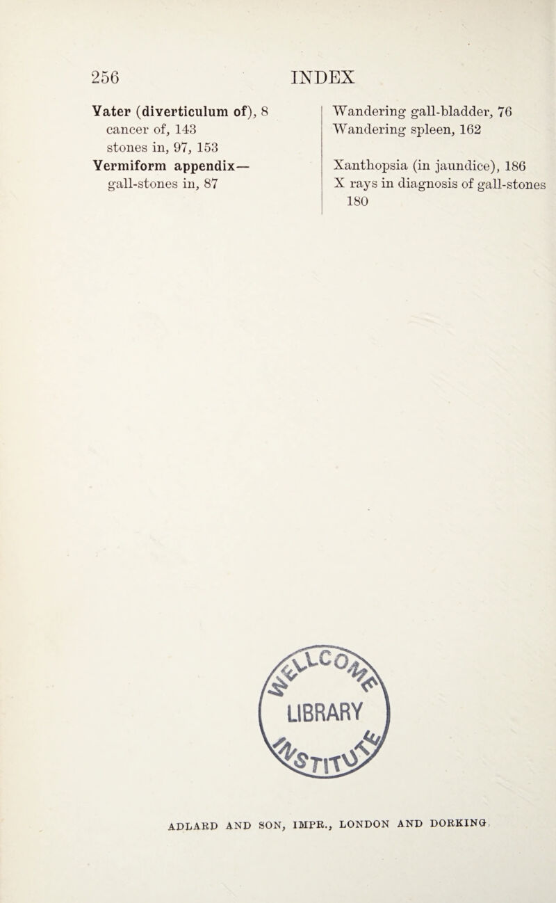 Yater (diverticulum of), 8 cancer of, 143 stones in, 97, 153 Vermiform appendix— gall-stones in, 87 Wandering gall-bladder, 76 Wandering spleen, 162 Xanthopsia (in jaundice), 186 X rays in diagnosis of gall-stones 180 ADLARD AND SON, IMPR., LONDON AND DORKINGL