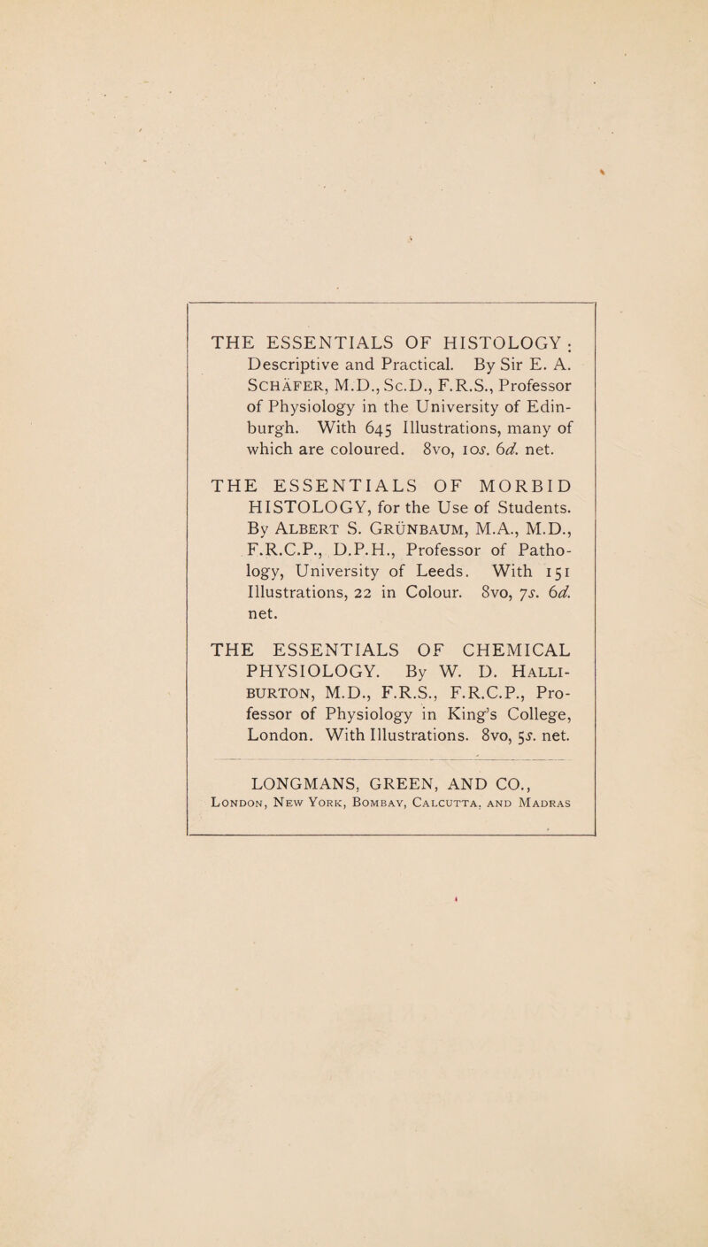 THE ESSENTIALS OF HISTOLOGY; Descriptive and Practical. By Sir E. A. Schafer, M.D., Sc.D., F.R.S., Professor of Physiology in the University of Edin¬ burgh. With 645 Illustrations, many of which are coloured. 8vo, ioj. 6d. net. THE ESSENTIALS OF MORBID HISTOLOGY, for the Use of Students. By Albert S. Grunbaum, M.A., M.D., F.R.C.P., D.P.H., Professor of Patho¬ logy, University of Leeds. With 151 Illustrations, 22 in Colour. 8vo, js. 6d. net. THE ESSENTIALS OF CHEMICAL PHYSIOLOGY. By W. D. Halli¬ burton, M.D., F.R.S., F.R.C.P., Pro¬ fessor of Physiology in King’s College, London. With Illustrations. 8vo, 5,?. net. LONGMANS, GREEN, AND CO., London, New York, Bombay, Calcutta, and Madras