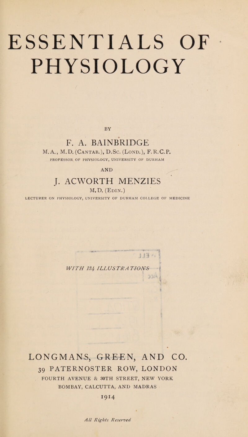 PHYSIOLOGY BY F. A. BAINBRIDGE M. A., M. D. (Cantab.), D.Sc. (Lond. ), F. R.C.P. PROFESSOR OF PHYSIOLOGY, UNIVERSITY OF DURHAM AND J. ACWORTH MENZIES M.D. (Edin.) LECTURER ON PHYSIOLOGY, UNIVERSITY OF DURHAM COI.LEGE OF MEDICINE wXi-ff- . . 'f- ■ ■ j. i J 1 ! • | WITH 13ILLUSTRATIONS % LONGMANS, GREEN, AND CO. 39 PATERNOSTER ROW, LONDON FOURTH AVENUE & 30TH STREET, NEW YORK BOMBAY, CALCUTTA, AND MADRAS 1914 All Rights Reserved