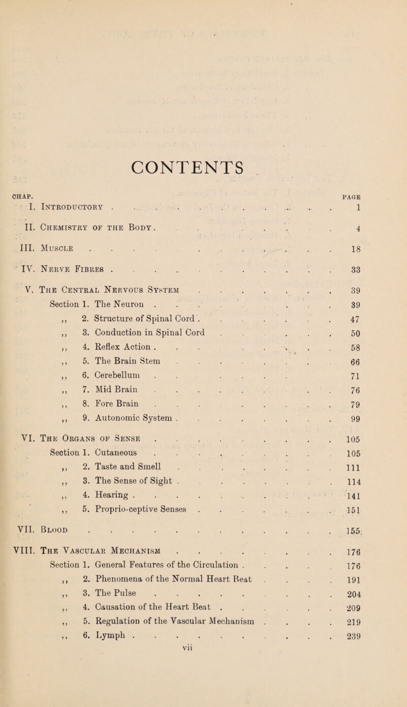 CONTENTS CHAP. PAGE I. Introductory . ... . . . ... ... . l II. Chemistry of the Body. .... 4 III. Muscle .... 18 IY. Nerve Fibres. 33 V. The Central Nervous System..39 Section 1. The Neuron . ... . . 39 ,, 2. Structure of Spinal Cord . . . 47 ,, 3. Conduction in Spinal Cord ...... 50 ,, 4. Reflex Action ... 58 • \ ,, 5. The Brain Stem ..... 66 ,, 6. Cerebellum . . .... 71 ,, 7. Mid Brain ........ 76 ,, 8. Fore Brain ........ 79 ,, 9. Autonomic System ........ 99 YI. The Organs of Sense.105 Section 1. Cutaneous . . . . . . . .105 ,, 2. Taste and Smell . . . . . Ill ,, 3. The Sense of Sight . . . . . .114 ,, 4. Hearing . . . . . . . . 141 ,, 5. Proprio-ceptive Senses ....... 151 VII. Blood.155 VIII. The Vascular Mechanism.176 Section 1. General Features of the Circulation . . . . .176 ,, 2. Phenomena of the Normal Heart Beat .... 191 ,, 3. The Pulse.204 ,, 4. Causation of the Heart Beat ...... 209 ,, 5. Regulation of the Vascular Mechanism .... 219 ,, 6. Lymph ....... 239