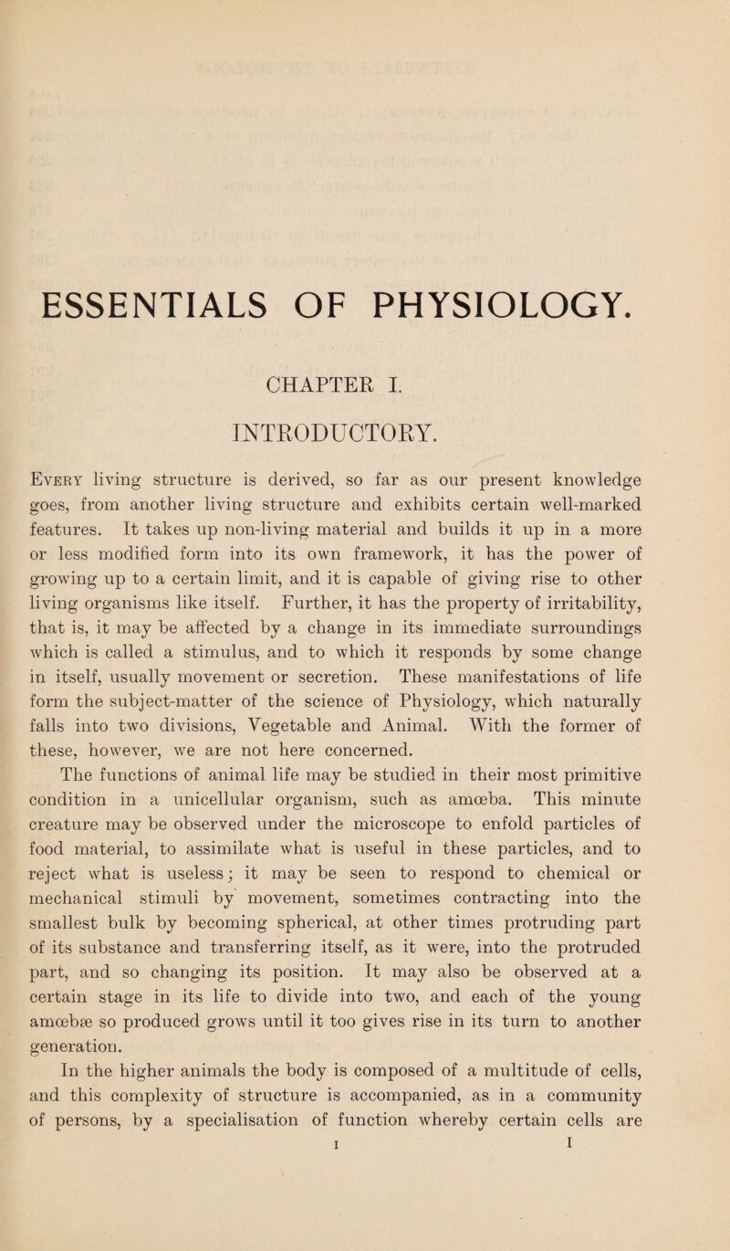 CHAPTER I. INTRODUCTORY. Every living structure is derived, so far as our present knowledge goes, from another living structure and exhibits certain well-marked features. It takes up non-living material and builds it up in a more or less modified form into its own framework, it has the power of growing up to a certain limit, and it is capable of giving rise to other living organisms like itself. Further, it has the property of irritability, that is, it may be affected by a change in its immediate surroundings which is called a stimulus, and to which it responds by some change in itself, usually movement or secretion. These manifestations of life form the subject-matter of the science of Physiology, which naturally falls into two divisions, Vegetable and Animal. With the former of these, however, we are not here concerned. The functions of animal life may be studied in their most primitive condition in a unicellular organism, such as amoeba. This minute creature may be observed under the microscope to enfold particles of food material, to assimilate what is useful in these particles, and to reject what is useless; it may be seen to respond to chemical or mechanical stimuli by movement, sometimes contracting into the smallest bulk by becoming spherical, at other times protruding part of its substance and transferring itself, as it were, into the protruded part, and so changing its position. It may also be observed at a certain stage in its life to divide into two, and each of the young amoebae so produced grows until it too gives rise in its turn to another generation. In the higher animals the body is composed of a multitude of cells, and this complexity of structure is accompanied, as in a community of persons, by a specialisation of function whereby certain cells are I
