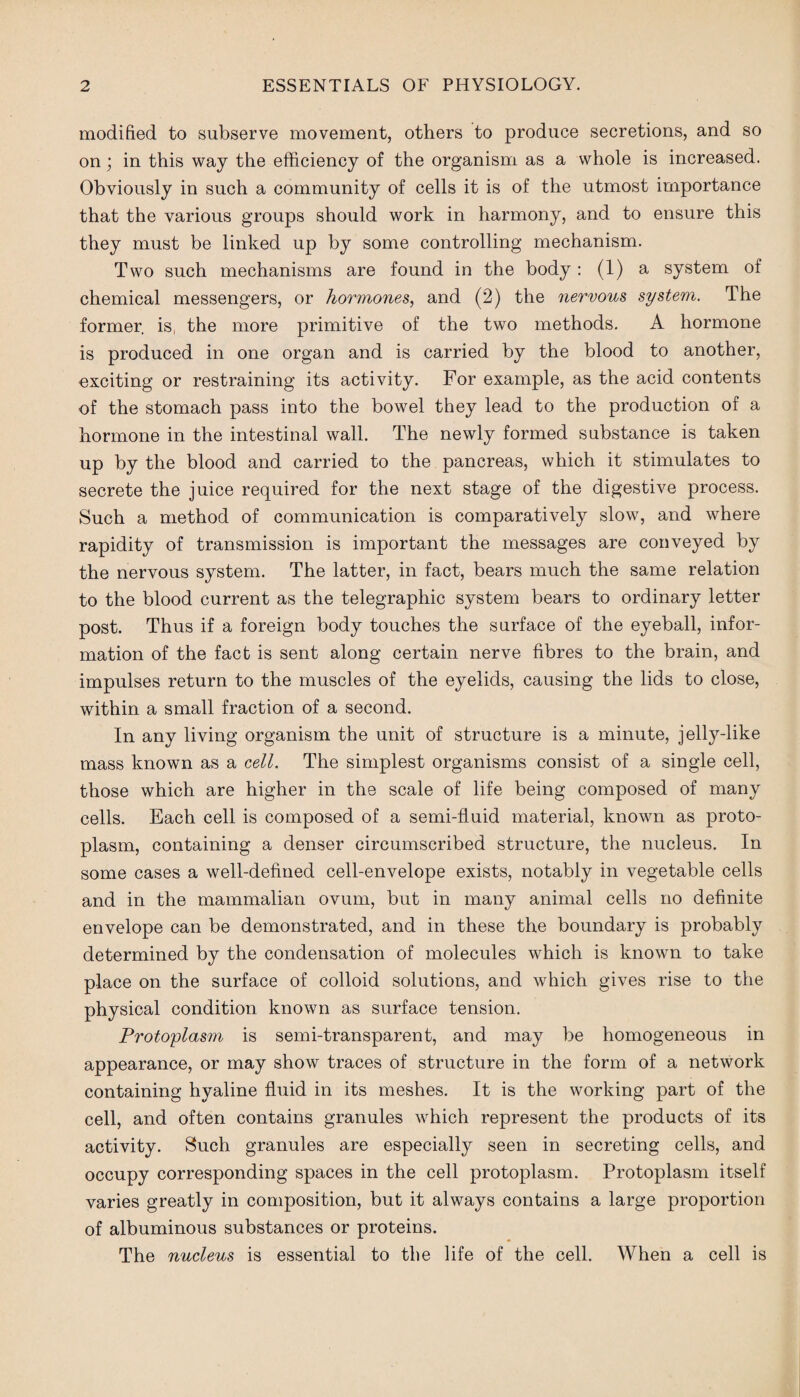 modified to subserve movement, others to produce secretions, and so on • in this way the efficiency of the organism as a whole is increased. Obviously in such a community of cells it is of the utmost importance that the various groups should work in harmony, and to ensure this they must be linked up by some controlling mechanism. Two such mechanisms are found in the body: (1) a system of chemical messengers, or hormones, and (2) the nervous system. The former is, the more primitive of the two methods. A hormone is produced in one organ and is carried by the blood to another, exciting or restraining its activity. For example, as the acid contents of the stomach pass into the bowel they lead to the production of a hormone in the intestinal wall. The newly formed substance is taken up by the blood and carried to the pancreas, which it stimulates to secrete the juice required for the next stage of the digestive process. Such a method of communication is comparatively slow, and where rapidity of transmission is important the messages are conveyed by the nervous system. The latter, in fact, bears much the same relation to the blood current as the telegraphic system bears to ordinary letter post. Thus if a foreign body touches the surface of the eyeball, infor¬ mation of the fact is sent along certain nerve fibres to the brain, and impulses return to the muscles of the eyelids, causing the lids to close, within a small fraction of a second. In any living organism the unit of structure is a minute, jelly-like mass known as a cell. The simplest organisms consist of a single cell, those which are higher in the scale of life being composed of many cells. Each cell is composed of a semi-fluid material, known as proto¬ plasm, containing a denser circumscribed structure, the nucleus. In some cases a well-defined cell-envelope exists, notably in vegetable cells and in the mammalian ovum, but in many animal cells no definite envelope can be demonstrated, and in these the boundary is probably determined by the condensation of molecules which is known to take place on the surface of colloid solutions, and which gives rise to the physical condition known as surface tension. Protoplasm is semi-transparent, and may be homogeneous in appearance, or may show traces of structure in the form of a network containing hyaline fluid in its meshes. It is the working part of the cell, and often contains granules which represent the products of its activity. Such granules are especially seen in secreting cells, and occupy corresponding spaces in the cell protoplasm. Protoplasm itself varies greatly in composition, but it always contains a large proportion of albuminous substances or proteins. The nucleus is essential to the life of the cell. When a cell is