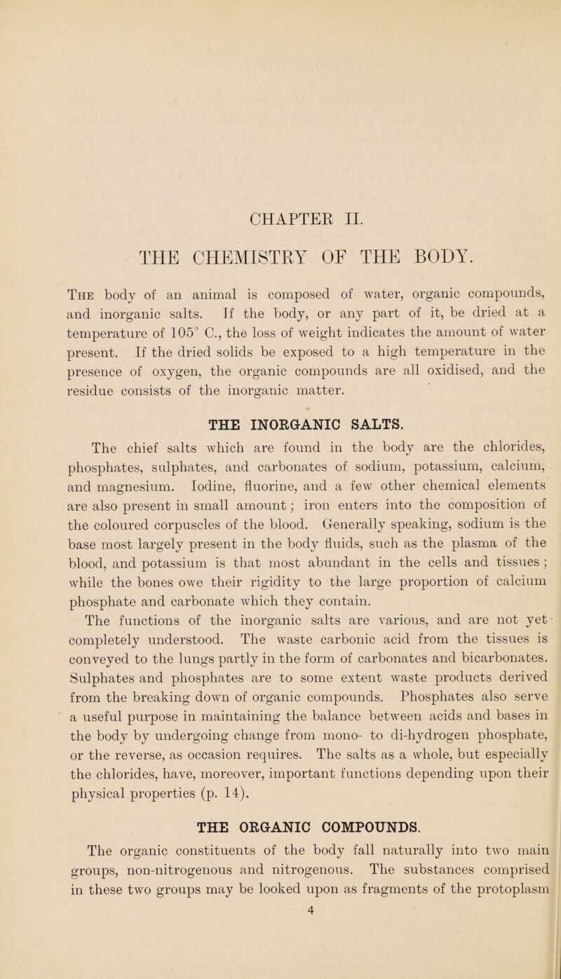 CHAPTER II. THE CHEMISTRY OF THE BODY. The body of an animal is composed of water, organic compounds, and inorganic salts. Tf the body, or any part of it, be dried at a temperature of 105° C., the loss of weight indicates the amount of water present. If the dried solids be exposed to a high temperature in the presence of oxygen, the organic compounds are all oxidised, and the residue consists of the inorganic matter. THE INORGANIC SALTS. The chief salts which are found in the body are the chlorides, phosphates, sulphates, and carbonates of sodium, potassium, calcium, and magnesium. Iodine, fluorine, and a few other chemical elements are also present in small amount; iron enters into the composition of the coloured corpuscles of the blood. Generally speaking, sodium is the base most largely present in the body fluids, such as the plasma of the blood, and potassium is that most abundant in the cells and tissues; while the bones owe their rigidity to the large proportion of calcium phosphate and carbonate which they contain. The functions of the inorganic salts are various, and are not yet- completely understood. The waste carbonic acid from the tissues is conveyed to the lungs partly in the form of carbonates and bicarbonates. Sulphates and phosphates are to some extent waste products derived from the breaking down of organic compounds. Phosphates also serve a useful purpose in maintaining the balance between acids and bases in the body by undergoing change from mono- to di-hydrogen phosphate, or the reverse, as occasion requires. The salts as a whole, but especially the chlorides, have, moreover, important functions depending upon their physical properties (p. 14). THE ORGANIC COMPOUNDS. The organic constituents of the body fall naturally into two main groups, non-nitrogenous and nitrogenous. The substances comprised in these two groups may be looked upon as fragments of the protoplasm