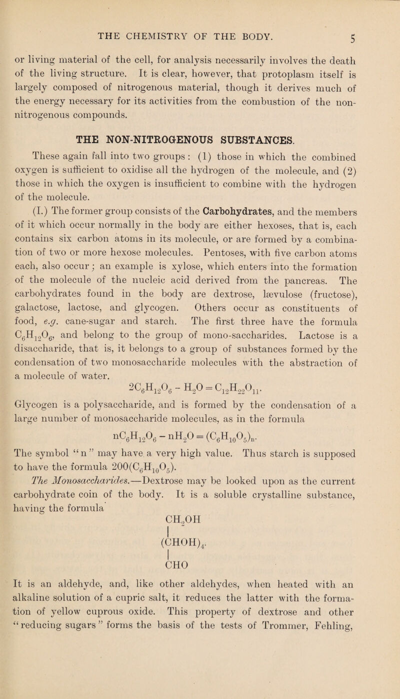 or living material of the cell, for analysis necessarily involves the death of the living structure. It is clear, however, that protoplasm itself is largely composed of nitrogenous material, though it derives much of the energy necessary for its activities from the combustion of the non- nitrogenous compounds. THE NON-NITROGENOUS SUBSTANCES. These again fall into two groups : (1) those in which the combined oxygen is sufficient to oxidise all the hydrogen of the molecule, and (2) those in which the oxygen is insufficient to combine with the hydrogen of the molecule. (I.) The former group consists of the Carbohydrates, and the members of it which occur normally in the body are either hexoses, that is, each contains six carbon atoms in its molecule, or are formed by a combina¬ tion of two or more hexose molecules. Pentoses, with five carbon atoms each, also occur; an example is xylose, which enters into the formation of the molecule of the nucleic acid derived from the pancreas. The carbohydrates found in the body are dextrose, lsevulose (fructose), galactose, lactose, and glycogen. Others occur as constituents of food, e.g. cane-sugar and starch. The first three have the formula C6Hi206, and belong to the group of mono-saccharides. Lactose is a disaccharide, that is, it belongs to a group of substances formed by the condensation of two monosaccharide molecules with the abstraction of a molecule of water. 20«H„0, - h2o = C12H22On. Glycogen is a polysaccharide, and is formed by the condensation of a large number of monosaccharide molecules, as in the formula nC6H1206 - ntt20 = (C6Hl0O6)n. The symbol “n” may have a very high value. Thus starch is supposed to have the formula 200(C6H10O5). The Monosaccharides.—Dextrose may be looked upon as the current carbohydrate coin of the body. It is a soluble crystalline substance, having the formula CH2OH i (CHOH)4. CHO It is an aldehyde, and, like other aldehydes, when heated with an alkaline solution of a cupric salt, it reduces the latter with the forma¬ tion of yellow cuprous oxide. This property of dextrose and other “ reducing sugars ” forms the basis of the tests of Trommer, Fehling,