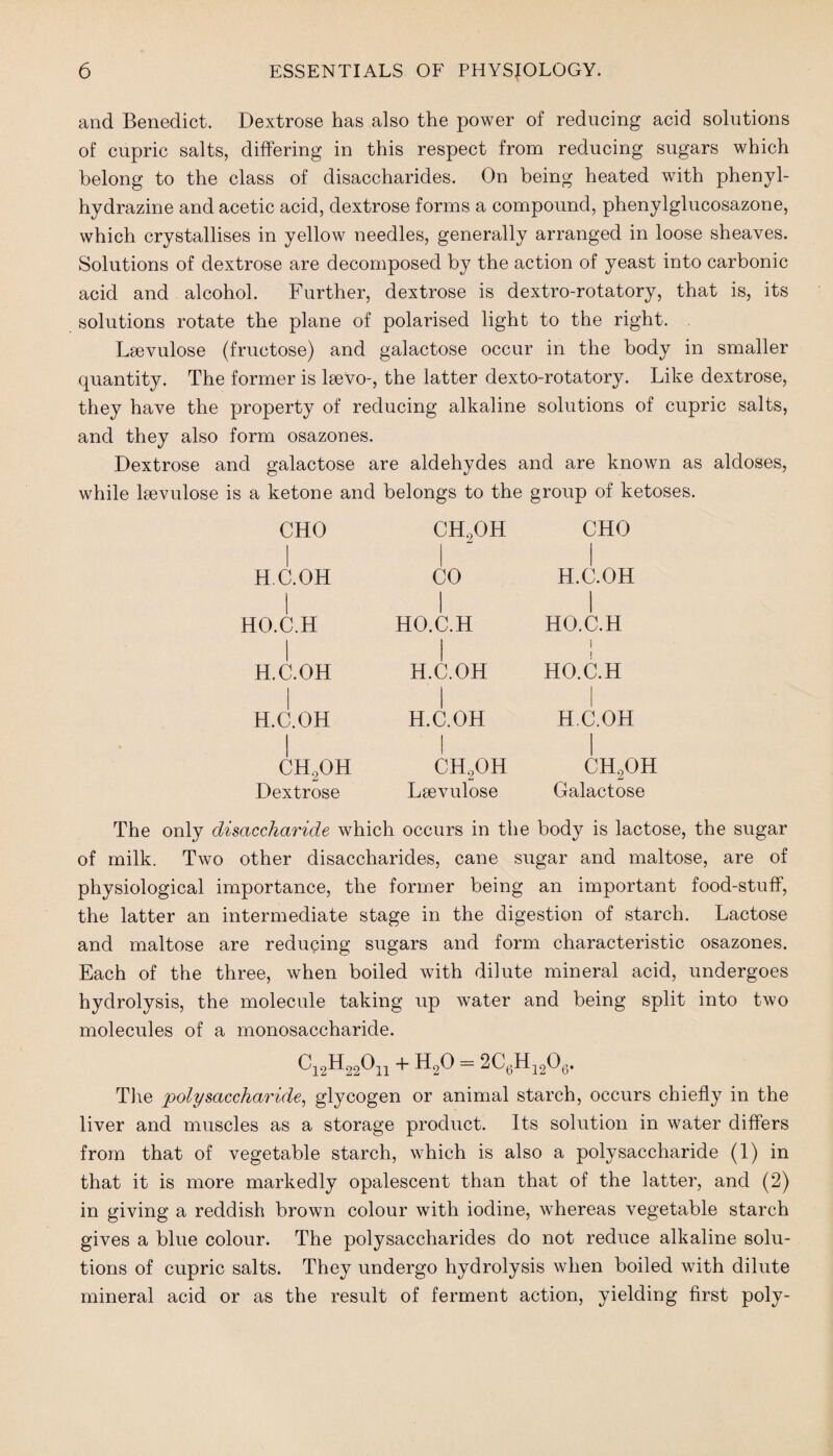 and Benedict. Dextrose has also the power of reducing acid solutions of cupric salts, differing in this respect from reducing sugars which belong to the class of disaccharides. On being heated with phenyl- hydrazine and acetic acid, dextrose forms a compound, phenylglucosazone, which crystallises in yellow needles, generally arranged in loose sheaves. Solutions of dextrose are decomposed by the action of yeast into carbonic acid and alcohol. Further, dextrose is dextro-rotatory, that is, its solutions rotate the plane of polarised light to the right. Lsevulose (fructose) and galactose occur in the body in smaller quantity. The former is lsevo-, the latter dexto-rotatory. Like dextrose, they have the property of reducing alkaline solutions of cupric salts, and they also form osazones. Dextrose and galactose are aldehydes and are known as aldoses, while leevulose is a ketone and belongs to the group of ketoses. CHO H.C.OH HO.C.H H.C.OH H.C.OH CH2OH Dextrose CH,OH CO HO.C.H H.C.OH i H.C.OH CH2OH Lsevulose CHO H.C.OH i HO.C.H I HO.C.H H.C.OH CH2OH Galactose The only disaccharide which occurs in the body is lactose, the sugar of milk. Two other disaccharides, cane sugar and maltose, are of physiological importance, the former being an important food-stuff, the latter an intermediate stage in the digestion of starch. Lactose and maltose are reducing sugars and form characteristic osazones. Each of the three, when boiled with dilute mineral acid, undergoes hydrolysis, the molecule taking up water and being split into two molecules of a monosaccharide. Ci2H22On + H20 = 2C6H1206. The polysaccharide, glycogen or animal starch, occurs chiefly in the liver and muscles as a storage product. Its solution in water differs from that of vegetable starch, which is also a polysaccharide (1) in that it is more markedly opalescent than that of the latter, and (2) in giving a reddish brown colour with iodine, whereas vegetable starch gives a blue colour. The polysaccharides do not reduce alkaline solu¬ tions of cupric salts. They undergo hydrolysis when boiled with dilute mineral acid or as the result of ferment action, yielding first poly-