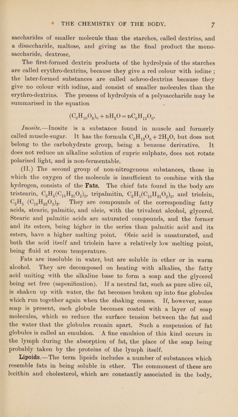 saccharides of smaller molecule than the starches, called dextrins, and a disaccharide, maltose, and giving as the final product the mono¬ saccharide, dextrose. The first-formed dextrin products of the hydrolysis of the starches are called erythro-dextrins, because they give a red colour with iodine ; the later-formed substances are called achroo-dextrins because they give no colour with iodine, and consist of smaller molecules than the erythro-dextrins. The process of hydrolysis of a polysaccharide may be summarised in the equation (C6H10O6)„ + nH2O = nC6H12O6. Inosite.—Inosite is a substance found in muscle and formerly called muscle-sugar. It has the formula C6H1206 + 2H20, but does not belong to the carbohydrate group, being a benzene derivative. It does not reduce an alkaline solution of cupric sulphate, does not rotate polarised light, and is non-fermentable. (II.) The second group of non-nitrogenous substances, those in which the oxygen of the molecule is insufficient to combine with the hydrogen, consists of the Fats. The chief fats found in the body are tristearin, C3H6(C18H3502)3, tripalmitin, C3H5(C16H3102)3, and triolein, C3H5 (C18H3302)3. They are compounds of the corresponding fatty acids, stearic, palmitic, and oleic, with the trivalent alcohol, glycerol. Stearic and palmitic acids are saturated compounds, and the former and its esters, being higher in the series than palmitic acid and its esters, have a higher melting point. Oleic acid is unsaturated, and both the acid itself and triolein have a relatively low melting point, being fluid at room temperature. Fats are insoluble in water, but are soluble in ether or in warm alcohol. They are decomposed on heating with alkalies, the fatty acid uniting with the alkaline base to form a soap and the glycerol being set free (saponification). If a neutral fat, such as pure olive oil, is shaken up with water, the fat becomes broken up into fine globules which run together again when the shaking ceases. If, however, some soap is present, each globule becomes coated with a layer of soap molecules, which so reduce the surface tension between the fat and the water that the globules remain apart. Such a suspension of fat globules is called an emulsion. A fine emulsion of this kind occurs in the lymph during the absorption of fat, the place of the soap being probably taken by the proteins of the lymph itself. Lipoids.—The term lipoids includes a number of substances which resemble fats in being soluble in ether. The commonest of these are lecithin and cholesterol, which are constantly associated in the body,
