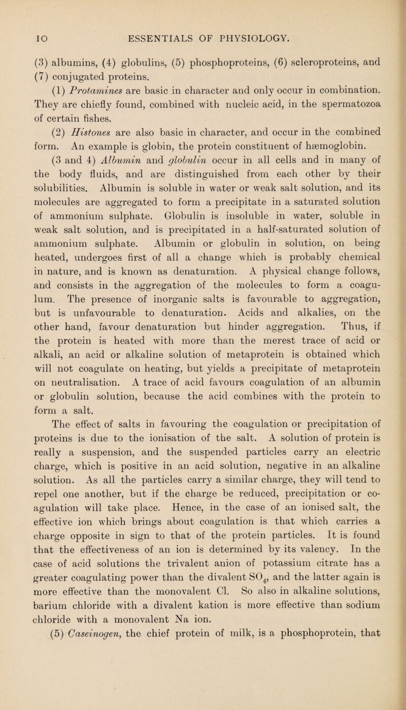 (3) albumins, (4) globulins, (5) phosphoproteins, (6) scleroproteins, and (7) conjugated proteins. (1) Protamines are basic in character and only occur in combination. They are chiefly found, combined with nucleic acid, in the spermatozoa of certain fishes. (2) Histones are also basic in character, and occur in the combined form. An example is globin, the protein constituent of haemoglobin. (3 and 4) Albumin and globulin occur in all cells and in many of the body fluids, and are distinguished from each other by their solubilities. Albumin is soluble in water or weak salt solution, and its molecules are aggregated to form a precipitate in a saturated solution of ammonium sulphate. Globulin is insoluble in water, soluble in weak salt solution, and is precipitated in a half-saturated solution of ammonium sulphate. Albumin or globulin in solution, on being heated, undergoes first of all a change which is probably chemical in nature, and is known as denaturation. A physical change follows, and consists in the aggregation of the molecules to form a coagu- lum. The presence of inorganic salts is favourable to aggregation, but is unfavourable to denaturation. Acids and alkalies, on the other hand, favour denaturation but hinder aggregation. Thus, if the protein is heated with more than the merest trace of acid or alkali, an acid or alkaline solution of metaprotein is obtained which will not coagulate on heating, but yields a precipitate of metaprotein on neutralisation. A trace of acid favours coagulation of an albumin or globulin solution, because the acid combines with the protein to form a salt. The effect of salts in favouring the coagulation or precipitation of proteins is due to the ionisation of the salt. A solution of protein is really a suspension, and the suspended particles carry an electric charge, which is positive in an acid solution, negative in an alkaline solution. As all the particles carry a similar charge, they will tend to repel one another, but if the charge be reduced, precipitation or co¬ agulation will take place. Hence, in the case of an ionised salt, the effective ion which brings about coagulation is that which carries a charge opposite in sign to that of the protein particles. It is found that the effectiveness of an ion is determined by its valency. In the case of acid solutions the trivalent anion of potassium citrate has a greater coagulating power than the divalent S04, and the latter again is more effective than the monovalent Cl. So also in alkaline solutions, barium chloride with a divalent kation is more effective than sodium chloride with a monovalent Na ion. (5) Caseinogen, the chief protein of milk, is a phosphoprotein, that