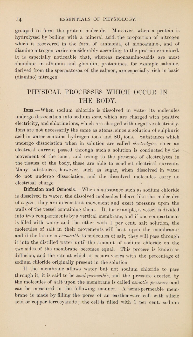 grouped to form the protein molecule. Moreover, when a protein is hydrolysed by boiling with a mineral acid, the proportion of nitrogen which is recovered in the form of ammonia, of monoamino-, and of diamino-nitrogen varies considerably according to the protein examined. It is especially noticeable that, whereas monoamino-acids are most abundant in albumin and globulin, protamines, for example salmine, derived from the spermatozoa of the salmon, are especially rich in basic (diamino) nitrogen. PHYSICAL PROCESSES WHICH OCCUR IN THE BODY. Ions.—When sodium chloride is dissolved in water its molecules undergo dissociation into sodium ions, which are charged with positive electricity, and chlorine ions, which are charged with negative electricity. Ions are not necessarily the same as atoms, since a solution of sulphuric acid in water contains hydrogen ions and S04 ions. Substances which undergo dissociation when in solution are called electrolytes, since an electrical current passed through such a solution is conducted by the movement of the ions; and owing to the presence of electrolytes in the tissues of the body, these are able to conduct electrical currents. Many substances, however, such as sugar, when dissolved in water do not undergo dissociation, and the dissolved molecules carry no electrical charge. Diffusion and Osmosis.—When a substance such as sodium chloride is dissolved in water, the dissolved molecules behave like the molecules of a gas; they are in constant movement and exert pressure upon the walls of the vessel containing them. If, for example, a vessel is divided into two compartments by a vertical membrane, and if one compartment is filled with water and the other with 1 per cent, salt solution, the molecules of salt in their movements will beat upon the membrane ; and if the latter is permeable to molecules of salt, they will pass through it into the distilled water until the amount of sodium chloride on the two sides of the membrane becomes equal. This process is known as diffusion, and the rate at which it occurs varies with the percentage of sodium chloride originally present in the solution. If the membrane allows water but not sodium chloride to pass through it, it is said to be semi-permeable, and the pressure exerted by the molecules of salt upon the membrane is called osmotic pressure and can be measured in the following manner. A semi-permeable mem¬ brane is made by filling the pores of an earthenware cell with silicic acid or copper ferrocyanide; the cell is filled with 1 per cent, sodium