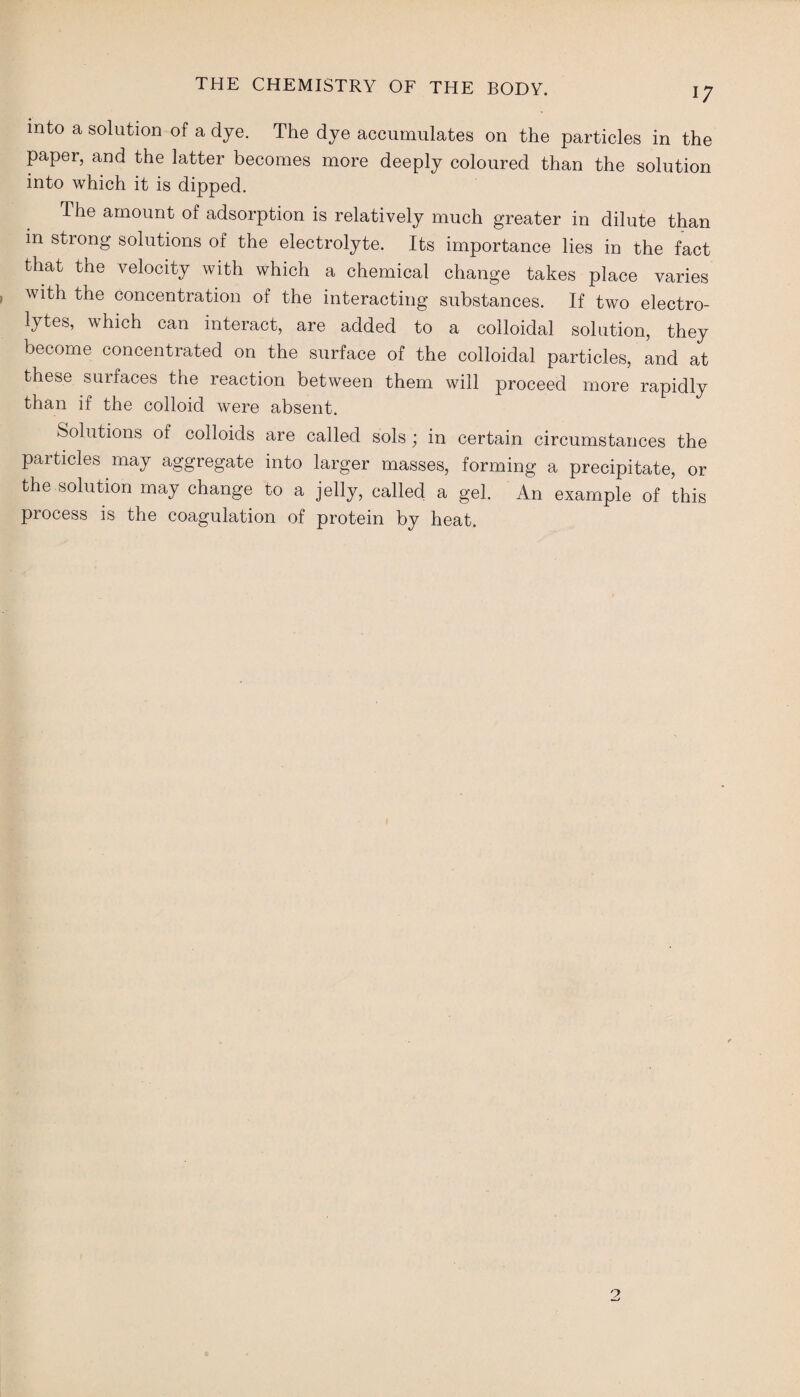 into a solution of a dye. The dye accumulates on the particles in the paper, and the latter becomes more deeply coloured than the solution into which it is dipped. The amount of adsorption is relatively much greater in dilute than in strong solutions of the electrolyte. Its importance lies in the fact that the velocity with which a chemical change takes place varies with the concentration of the interacting substances. If two electro¬ lytes, which can interact, are added to a colloidal solution, they become concentrated on the surface of the colloidal particles, and at these surfaces the reaction between them will proceed more rapidly than if the colloid were absent. Solutions of colloids are called sols; in certain circumstances the particles may aggregate into larger masses, forming a precipitate, or the solution may change to a jelly, called a gel. An example of this process is the coagulation of protein by heat.