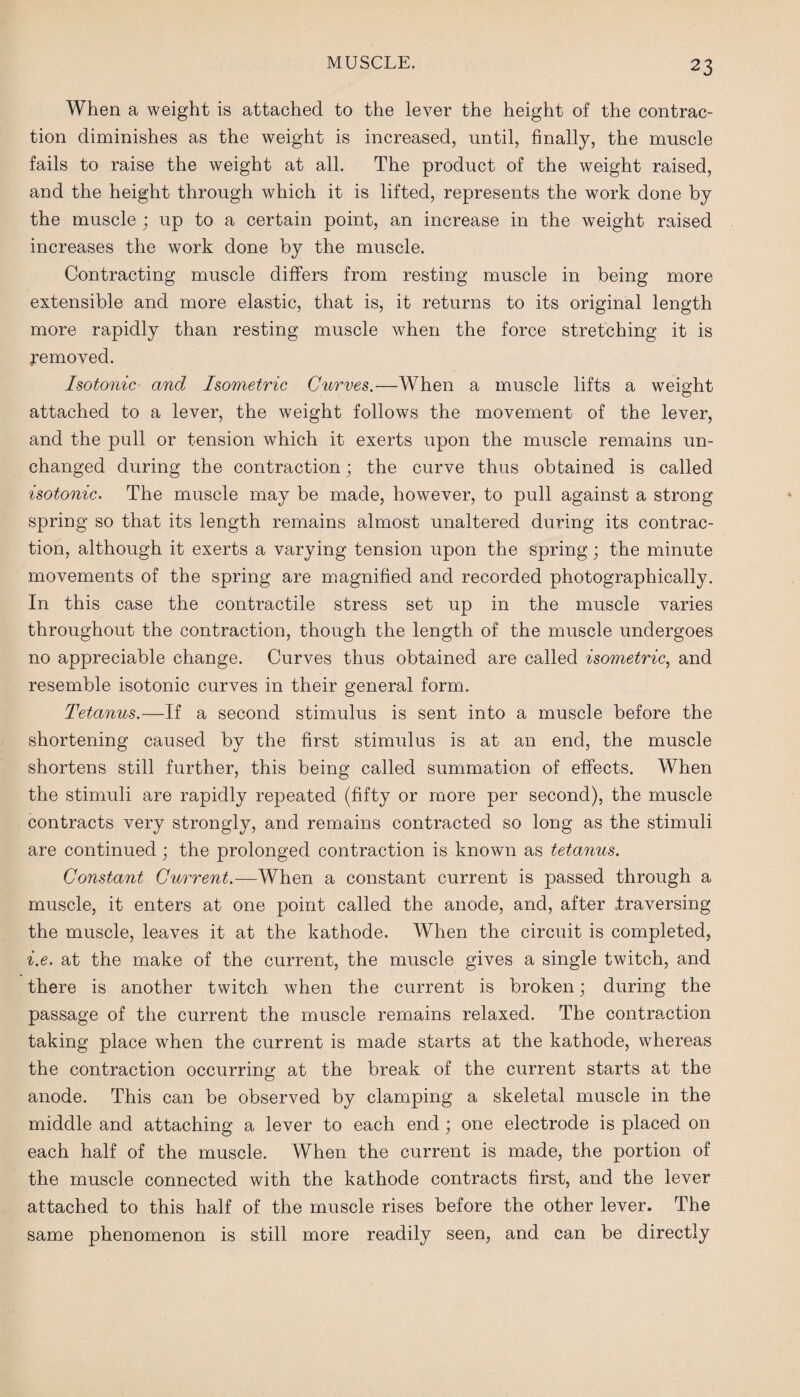 When a weight is attached to the lever the height of the contrac¬ tion diminishes as the weight is increased, until, finally, the muscle fails to raise the weight at all. The product of the weight raised, and the height through which it is lifted, represents the work done by the muscle ; up to a certain point, an increase in the weight raised increases the work done by the muscle. Contracting muscle differs from resting muscle in being more extensible and more elastic, that is, it returns to its original length more rapidly than resting muscle when the force stretching it is removed. Isotonic and Isometric Curves.—When a muscle lifts a weight attached to a lever, the weight follows the movement of the lever, and the pull or tension which it exerts upon the muscle remains un¬ changed during the contraction; the curve thus obtained is called isotonic. The muscle may be made, however, to pull against a strong spring so that its length remains almost unaltered during its contrac¬ tion, although it exerts a varying tension upon the spring; the minute movements of the spring are magnified and recorded photographically. In this case the contractile stress set up in the muscle varies throughout the contraction, though the length of the muscle undergoes no appreciable change. Curves thus obtained are called isometric, and resemble isotonic curves in their general form. Tetanus.—If a second stimulus is sent into a muscle before the shortening caused by the first stimulus is at an end, the muscle shortens still further, this being called summation of effects. When the stimuli are rapidly repeated (fifty or more per second), the muscle contracts very strongly, and remains contracted so long as the stimuli are continued; the prolonged contraction is known as tetanus. Constant Current.—When a constant current is passed through a muscle, it enters at one point called the anode, and, after traversing the muscle, leaves it at the kathode. When the circuit is completed, i.e. at the make of the current, the muscle gives a single twitch, and there is another twitch when the current is broken; during the passage of the current the muscle remains relaxed. The contraction taking place when the current is made starts at the kathode, whereas the contraction occurring at the break of the current starts at the anode. This can be observed by clamping a skeletal muscle in the middle and attaching a lever to each end; one electrode is placed on each half of the muscle. When the current is made, the portion of the muscle connected with the kathode contracts first, and the lever attached to this half of the muscle rises before the other lever. The same phenomenon is still more readily seen, and can be directly