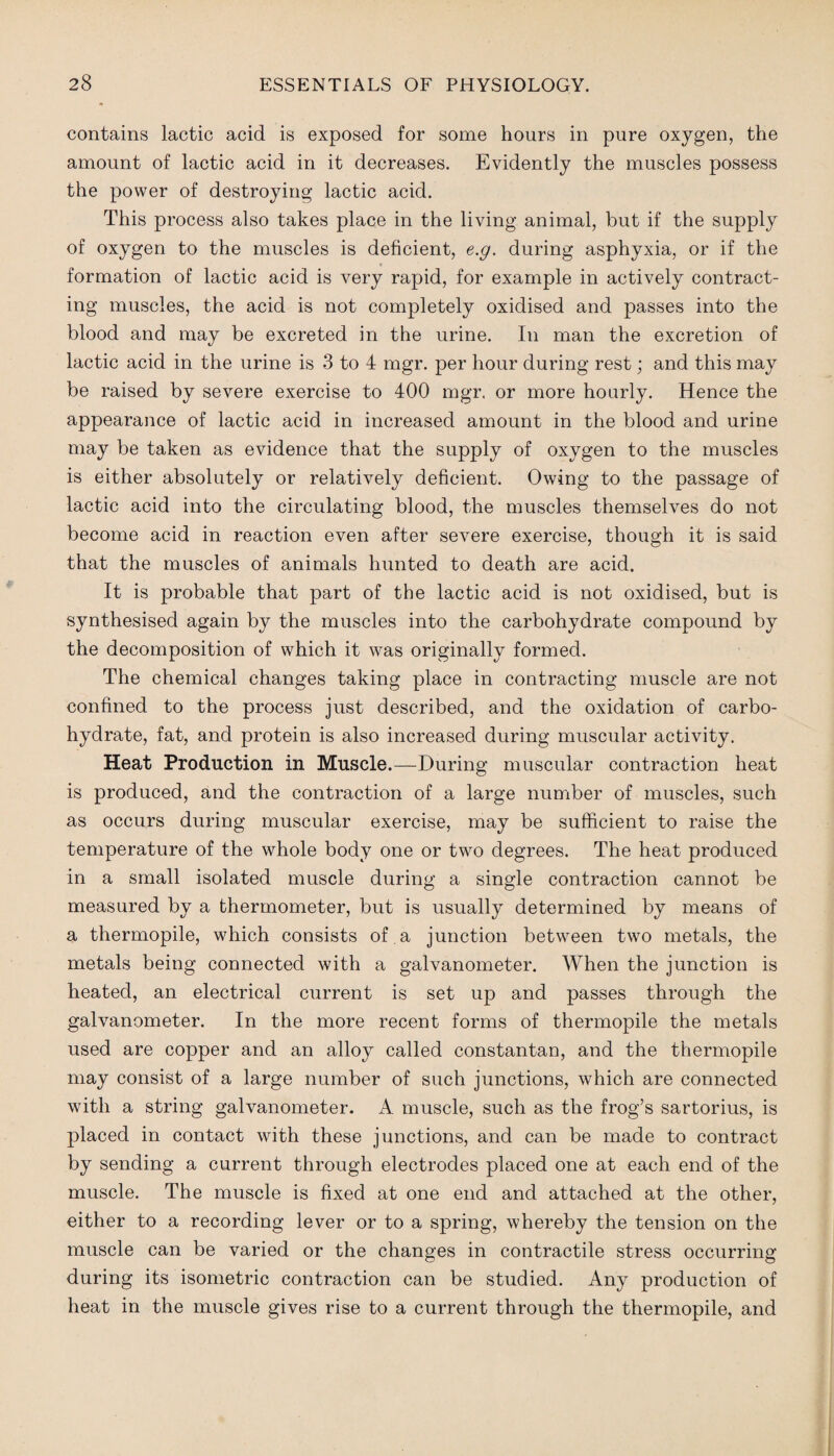 contains lactic acid is exposed for some hours in pure oxygen, the amount of lactic acid in it decreases. Evidently the muscles possess the power of destroying lactic acid. This process also takes place in the living animal, but if the supply of oxygen to the muscles is deficient, e.g. during asphyxia, or if the formation of lactic acid is very rapid, for example in actively contract¬ ing muscles, the acid is not completely oxidised and passes into the blood and may be excreted in the urine. In man the excretion of lactic acid in the urine is 3 to 4 mgr. per hour during rest; and this may be raised by severe exercise to 400 mgr. or more hourly. Hence the appearance of lactic acid in increased amount in the blood and urine may be taken as evidence that the supply of oxygen to the muscles is either absolutely or relatively deficient. Owing to the passage of lactic acid into the circulating blood, the muscles themselves do not become acid in reaction even after severe exercise, though it is said that the muscles of animals hunted to death are acid. It is probable that part of the lactic acid is not oxidised, but is synthesised again by the muscles into the carbohydrate compound by the decomposition of which it was originally formed. The chemical changes taking place in contracting muscle are not confined to the process just described, and the oxidation of carbo¬ hydrate, fat, and protein is also increased during muscular activity. Heat Production in Muscle.—During muscular contraction heat is produced, and the contraction of a large number of muscles, such as occurs during muscular exercise, may be sufficient to raise the temperature of the whole body one or two degrees. The heat produced in a small isolated muscle during a single contraction cannot be measured by a thermometer, but is usually determined by means of a thermopile, which consists of a junction between two metals, the metals being connected with a galvanometer. When the junction is heated, an electrical current is set up and passes through the galvanometer. In the more recent forms of thermopile the metals used are copper and an alloy called constantan, and the thermopile may consist of a large number of such junctions, which are connected with a string galvanometer. A muscle, such as the frog’s sartorius, is placed in contact with these junctions, and can be made to contract by sending a current through electrodes placed one at each end of the muscle. The muscle is fixed at one end and attached at the other, either to a recording lever or to a spring, whereby the tension on the muscle can be varied or the changes in contractile stress occurring during its isometric contraction can be studied. Any production of heat in the muscle gives rise to a current through the thermopile, and