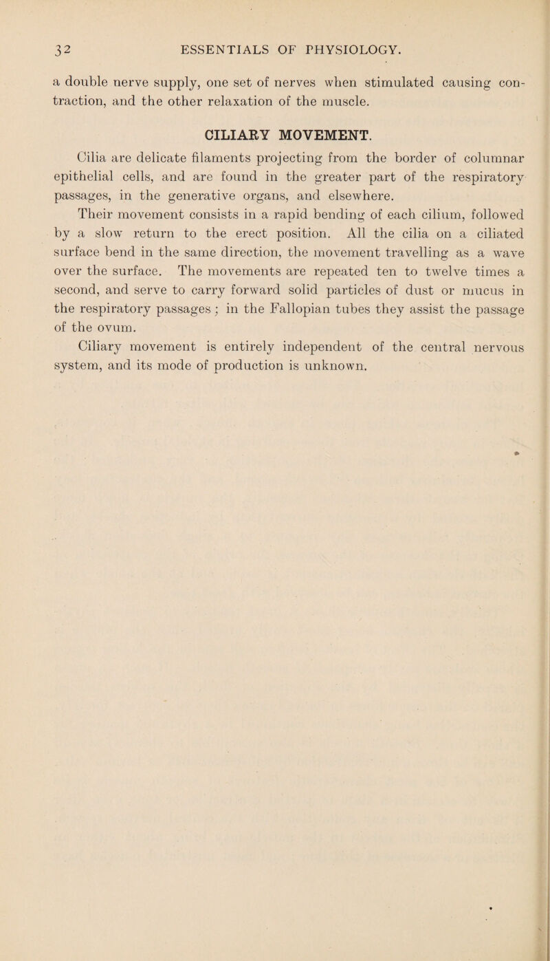 a double nerve supply, one set of nerves when stimulated causing con¬ traction, and the other relaxation of the muscle. CILIARY MOVEMENT. Cilia are delicate filaments projecting from the border of columnar epithelial cells, and are found in the greater part of the respiratory passages, in the generative organs, and elsewhere. Their movement consists in a rapid bending of each cilium, followed by a slow return to the erect position. All the cilia on a ciliated surface bend in the same direction, the movement travelling as a wave over the surface. The movements are repeated ten to twelve times a second, and serve to carry forward solid particles of dust or mucus in the respiratory passages; in the Fallopian tubes they assist the passage of the ovum. Ciliary movement is entirely independent of the central nervous system, and its mode of production is unknown.