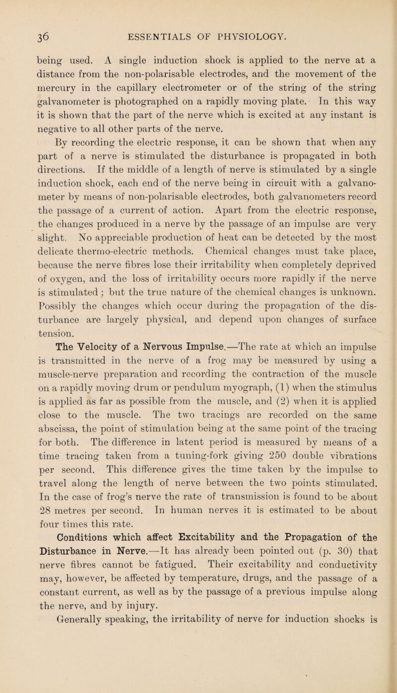 being used. A single induction shock is applied to the nerve at a distance from the non-polarisable electrodes, and the movement of the mercury in the capillary electrometer or of the string of the string galvanometer is photographed on a rapidly moving plate. In this way it is shown that the part of the nerve which is excited at any instant is negative to all other parts of the nerve. By recording the electric response, it can be shown that when any part of a nerve is stimulated the disturbance is propagated in both directions. If the middle of a length of nerve is stimulated by a single induction shock, each end of the nerve being in circuit with a galvano¬ meter by means of non-polarisable electrodes, both galvanometers record the passage of a current of action. Apart from the electric response, the changes produced in a nerve by the passage of an impulse are very slight. No appreciable production of heat can be detected by the most delicate thermo-electric methods. Chemical changes must take place, because the nerve fibres lose their irritability when completely deprived of oxygen, and the loss of irritability occurs more rapidly if the nerve is stimulated; but the true nature of the chemical changes is unknown. Possibly the changes which occur during the propagation of the dis¬ turbance are largely physical, and depend upon changes of surface tension. The Velocity of a Nervous Impulse.—The rate at which an impulse is transmitted in the nerve of a frog may be measured by using a muscle-nerve preparation and recording the contraction of the muscle on a rapidly moving drum or pendulum myograph, (1) when the stimulus is applied as far as possible from the muscle, and (2) when it is applied close to the muscle. The two tracings are recorded on the same abscissa, the point of stimulation being at the same point of the tracing for both. The difference in latent period is measured by means of a time tracing taken from a tuning-fork giving 250 double vibrations per second. This difference gives the time taken by the impulse to travel along the length of nerve between the two points stimulated. In the case of frog’s nerve the rate of transmission is found to be about 28 metres per second. In human nerves it is estimated to be about four times this rate. Conditions which affect Excitability and the Propagation of the Disturbance in Nerve.—It has already been pointed out (p. 30) that nerve fibres cannot be fatigued. Their excitability and conductivity may, however, be affected by temperature, drugs, and the passage of a constant current, as well as by the passage of a previous impulse along the nerve, and by injury. Generally speaking, the irritability of nerve for induction shocks is