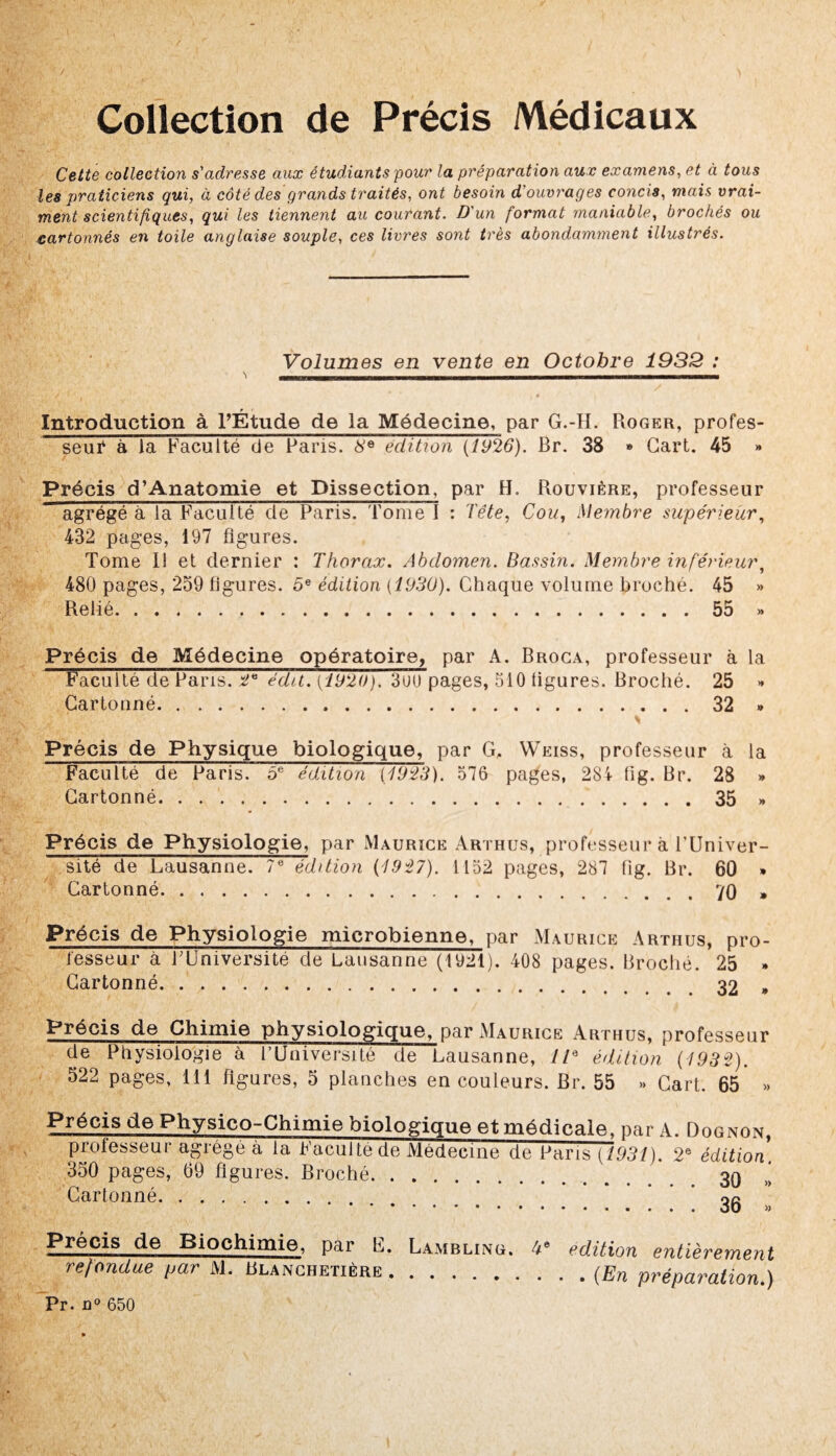 Collection de Précis Médicaux Cette collection s'adresse aux étudiants pour la préparation aux examens, et à tous les praticiens qui, à côté des grands traités, ont besoin d'ouvrages concis, mais vrai¬ ment scientifiques, qui les tiennent au courant. D'un format maniable, brochés ou cartonnés en toile anglaise souple, ces livres sont très abondamment illustrés. Volumes en vente en Octobre 1932 : \ __ i - / Introduction à l’Étude de la Médecine, par G.-H. Roger, profes¬ seur à la Faculté de Paris. 8e édition (1926). Br. 38 » Cart. 45 » Précis cPAnatomie et Dissection, par H. Rouvière, professeur agrégé à la Faculté de Paris. Tome I : Tête, Cou, Membre supérieur, 432 pages, 197 figures. Tome 11 et dernier : Thorax. Abdomen. Bassin. Membre inférieur, 480 pages, 259 figures. 5e édition {1930). Chaque volume broché. 45 » Relié.55 » Précis de Médecine opératoire, par A. Broca, professeur à la Faculté de Paris. 2* édit. (1920). 3uu pages, 510 figures. Broché. 25 >* Cartonné.32 * Précis de Physique biologique, par G, Weiss, professeur à la Faculté de Paris. 5e édition (1923). 576 pages, 284 fig. Br. 28 » Cartonné.35 » Précis de Physiologie, par Maurice Arthus, professeur à l’Univer¬ sité de Lausanne. 7e édition (1927). 1152 pages, 287 fig. Br. 60 * Cartonné.70 » Précis de Physiologie microbienne, par Maurice Arthus, pro¬ fesseur à FUniversité de Lausanne (1921). 408 pages. Broché. 25 * Cartonné.. „ Précis de Chimie physiologique, par Maurice Arthus, professeur de Physiologie à l'Université de Lausanne, 7/a édition (1932). 522 pages, 111 figures, 5 planches en couleurs. Br. 55 >» Cart. 65* » Précis de Physico-Chimie biologique et médicale, par A. Dognon, professeur agrégé à la Faculté de Médecine de Paris (1931). 2e édition 350 pages, 69 figures. Broché.. 30 »! Cartonné. * 35 Précis de Biochimie, par F. Lambling. 4e édition entièrement refondue par M. Blanchetière.(.En préparation.) Pr. n° 650