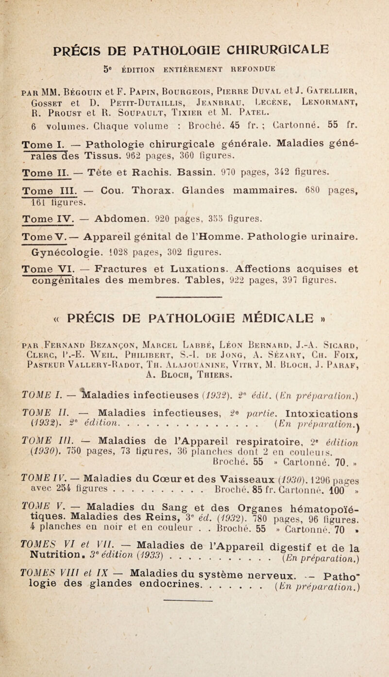 I PRÉCIS DE PATHOLOGIE CHIRURGICALE 5e ÉDITION ENTIÈREMENT REFONDUE par MM. Bégouin et F. Papin, Bourgeois, Pierre Duval et J. Gatellier, Gosset et D. Petit-Dutaillis, Jeanbrau, Lecène, Lenormant, R. Proust et R. Soupault, Tixier et M. Patel. 6 volumes. Chaque volume : Broché. 45 fr. ; Cartonné. 55 fr. Tome I. — Pathologie chirurgicale générale. Maladies géné- rales des Tissus. 962 pages, 360 figures. Tome II. — Tète et Rachis. Bassin. 970 pages, 342 figures. Tome III. — Cou. Thorax. Glandes mammaires. 680 pages, 161 figures. Tome IV. — Abdomen. 920 pages, 355 figures. TomeV.— Appareil génital de l’Homme. Pathologie urinaire. Gynécologie. 1028 pages, 302 figures. Tome VI. — Fractures et Luxations. Affections acquises et congénitales des membres. Tables, 922 pages, 397 figures. « PRÉCIS DE PATHOLOGIE MÉDICALE » par Fernand Bezançon, Marcel Labre, Léon Bernard, J.-A. Sicard, Clerc, P.-E. Weil, Philibert, S.-I. de Jong, A. Séz\ry, Ch. Foix, Pasteur Vallery-Radot, Th. Alajouanine, Vitry, M. Bloch, J. Paraf, A. Bloch, Thiers. TOME I. — Maladies infectieuses (1932). 2e édit. (En préparation.) TOME ÎI. — Maladies infectieuses, 2<> partie. Intoxications (1932). 2& édition. (En préparation.j TOME III. — Maladies de l’Appareil respiratoire, 2e édition (1930). 750 pages, 73 figures, 36 planches dont 2 en couleuis. Broché. 55 » Cartonné. 70. » TOME IV. — Maladies du Cœur et des Vaisseaux (1930). 1296 pages avec 254 figures.Broché. 85 fr. Cartonné. 100 » TOME V. — Maladies du Sang et des Organes hématopoïé¬ tiques. Maladies des Reins, 3e éd. (1932). 780 pages, 96 figures. 4 planches en noir et en couleur . . Broché. 55 » Cartonné 70 » TOMES VI et VIL — Maladies de F Nutrition. 3e édition (1933). Appareil digestif et de la .(En préparation.) TOMES VIII et IX — Maladies du système nerveux. - Patho logie des glandes endocrines. (En préparation.)