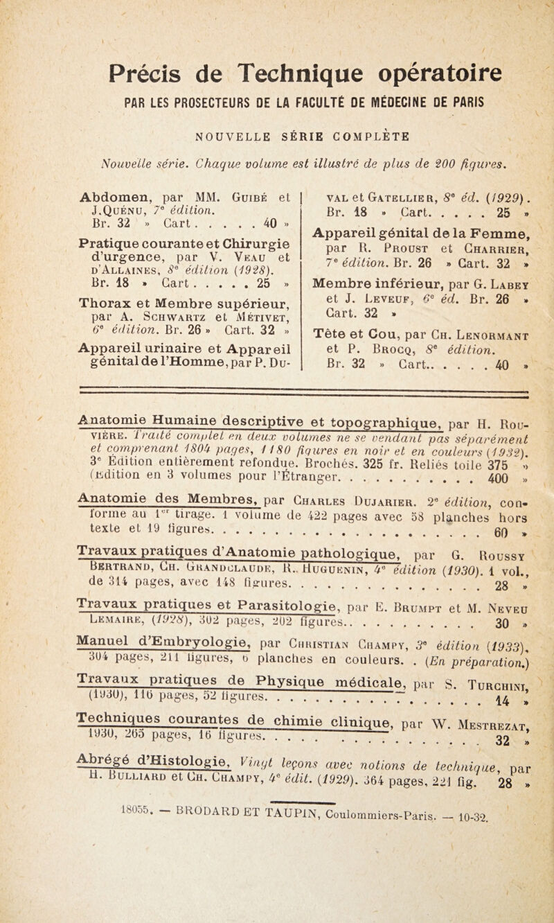 Précis de Technique opératoire PAR LES PROSECTEURS OE LA FACULTÉ DE MÉDECINE DE PARIS NOUVELLE SÉRIE COMPLETE Nouvelle série. Chaque volume est illustré de plus de 200 figures. Abdomen, par MM. Guibé et | J.Quénu, 7e édition. Br. 32 » Gart.40 » Pratique courante et Chirurgie d’urgence, par V. Veau et d’Allaines, 8e édition (1928). Br. 18 » Gart.25 » Thorax et Membre supérieur, par A. Schwartz et Métivet, 6° édition. Br. 26 » Gart. 32 » Appareil urinaire et Appareil génital de l’Homme, par P. Du- val et Gatellier, 8e éd. (1929). Br. 18 « Gart.25 » Appareil génital de la Femme, par R. Proust et Charrier, 7e édition. Br. 26 » Gart. 32 » Membre inférieur, par G. Labey et J. Leveuf, 6e éd. Br. 26 » Gart. 32 » Tête et Cou, par Ch. Lenormant et P. Brocq, 8e édition. Br. 32 » Gart.40 » Anatomie Humaine descriptive et topographique, par H. Rou¬ vière. Traité complet en deux volumes ne se vendant pas séparément et comprenant 180b pages, 1180 figures en noir et en couleurs (1932) 3e Edition entièrement refondue. Brochés. 325 fr. Reliés toile 375 >> (üdition en 3 volumes pour l’Étranger. 400 » Anatomie des Membres, par Charles Dujarier. 2e édition, con« lorme au 1 1 tirage. 1 volume de 422 pages avec 58 planches hors texte et 19 ligures. 60 » Travaux pratiques d’Anatomie pathologique, par G. Roussy Bertrand, Ch. Gkanoclaude, R.. Huguenin, 4e édition (1930). i vol., de 314 pages, avec 148 figures.. 28 » Travaux pratiques et Parasitologie, par E. Brumpt et M. Neveu Lemaire, (1928), 302 pages, 202 figures. 30 » Manuel d’Embryologie, par Chkistian Champ y, 3° édition (1933), 304 pages, 211 ligures, o planches en couleurs. . (En préparation.) Travaux pratiques de Physique médicale, par S. Turchint (1930), 110 pages, 52 ligures.7.^ ’ TeChniqUeS courantes de chimie clinique, par W. Mesthbzat, îyjU, 2ba pages, 16 ligures. . . 32 I Vg.égé d’HistoIogie. Vingt leçons avec notions de technique par H. Bulliard et llH. Champy, 4* édit. (1929). 664 pages, 22-1 fig. 28 » 18055. - BRODARD ET TAUP1N, Coulommiers-Paris. - 10-32.