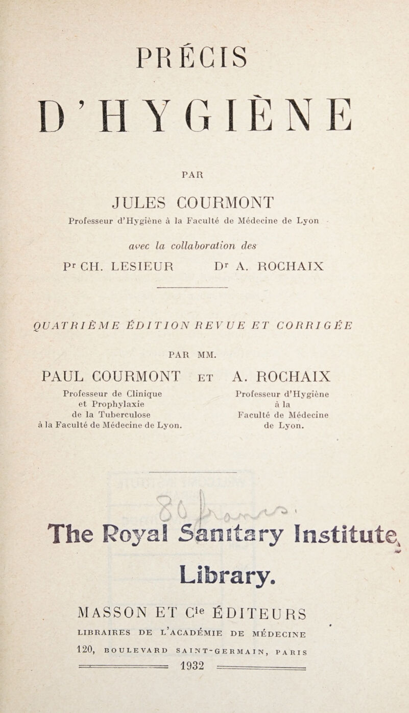 PRECIS D’H Y CI ÊNE PAR JULES COURMONT Professeur d’Hygiène à la Faculté de Médecine de Lyon avec la collaboration des Pr CH. LESIEUR Dr A. ROCHAIX QUATRIÈME ÉDITION REV UE ET CORRIGÉE PAR MM. PAUL COURMONT et A. ROCHAIX Professeur de Clinique et Prophylaxie de la Tuberculose à la Faculté de Médecine de Lyon. Professeur d’Hygiène à la Faculté de Médecine de Lyon. Library. MASSON ET Cie ÉDITEURS LIBRAIRES DE L ACADEMIE DE MEDECINE 120, BOULEVARD S A I N T - G E R M A I N , PARIS ====== 1932 -