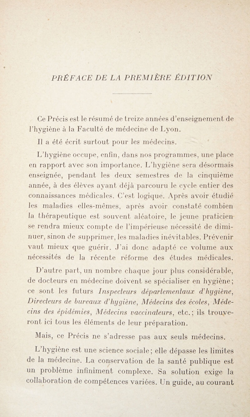 Ce Précis est le résumé de treize années d’enseignement de l’hygiène à la Faculté de médecine de Lyon. Il a été écrit surtout pour les médecins. L’hygiène occupe, enfin, dans nos programmes, une place en rapport avec son importance. L’hygiène sera désormais enseignée, pendant les deux semestres de la cinquième année, à des élèves ayant déjà parcouru le cycle entier des connaissances médicales. C’est logique. Après avoir étudié les maladies elles-mêmes, après avoir constaté combien la thérapeutique est souvent aléatoire, le jeune praticien se rendra mieux compte de l’impérieuse nécessité de dimi¬ nuer, sinon de supprimer, les maladies inévitables. Prévenir vaut mieux que guérir. J’ai donc adapté ce volume aux nécessités de la récente réforme des études médicales. D’autre part, un nombre chaque jour plus considérable, de docteurs en médecine doivent se spécialiser en hygiène; ce sont les futurs Inspecteurs départementaux d'hygiène, Directeurs de bureaux d'hygiène, Médecins des écoles, Méde¬ cins des épidémies, Médecins vaccinateurs, etc.; ils trouve¬ ront ici tous les éléments de leur préparation. Mais, ce Précis ne s’adresse pas aux seuls médecins. L’hygiène est une science sociale; elle dépasse les limites de la médecine. La conservation de la santé publique est un problème infiniment complexe. Sa solution exige la collaboration de compétences variées. Un guide, au courant