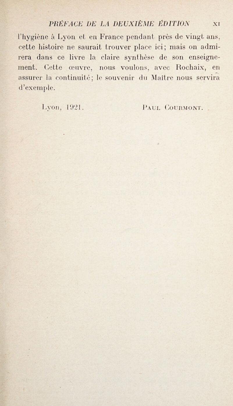 l’hygiène à Lyon et en France pendant près de vingt ans, cette histoire ne saurait trouver place ici; mais on admi¬ rera dans ce livre la claire synthèse de son enseigne¬ ment. Cette œuvre, nous voulons, avec Rochaix, en assurer la continuité; le souvenir du Maître nous servira d’exemple. Lvon. 1921. c 7 Paul Gourmont.