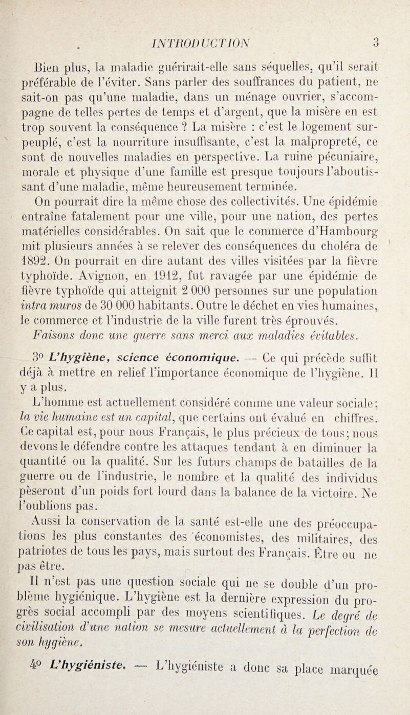 Bien plus, la maladie guérirait-elle sans séquelles, qu'il serait préférable de l’éviter. Sans parler des souffrances du patient, ne sait-on pas qu’une maladie, dans un ménage ouvrier, s’accom¬ pagne de telles pertes de temps et d’argent, que la misère en est trop souvent la conséquence ? La misère : c'est le logement sur¬ peuplé, c’est la nourriture insuffisante, c'est la malpropreté, ce sont de nouvelles maladies en perspective. La ruine pécuniaire, morale et physique d'une famille est presque toujours l’aboutis¬ sant d’une maladie, même heureusement terminée. On pourrait dire la même chose des collectivités. Une épidémie entraîne fatalement pour une ville, pour une nation, des pertes matérielles considérables. On sait que le commerce d’Hambourg mit plusieurs années à se relever des conséquences du choléra de 1892. On pourrait en dire autant des villes visitées par la fièvre typhoïde. Avignon, en 1912, fut ravagée par une épidémie de fièvre typhoïde qui atteignit 2 000 personnes sur une population intra mur os de 30 000 habitants. Outre le déchet en vies humaines, le commerce et l’industrie de la ville furent très éprouvés. Faisons donc une guerre sans merci aux maladies évitables. 3° L’hygiène, science économique. — Ce qui précède subit déjà à mettre en relief l’importance économique de l’hygiène. Il y a plus. L’homme est actuellement considéré comme une valeur sociale; la vie humaine est un capital, que certains ont évalué en chiffres. Ce capital est, pour nous Français, le plus précieux de tous; nous devons le défendre contre les attaques tendant à en diminuer la quantité ou la qualité. Sur les futurs champs de batailles de la guerre ou de [industrie, le nombre et la qualité des individus pèseront d’un poids fort lourd dans la balance de la victoire. Ne l’oublions pas. Aussi la conservation de la santé est-elle une des préoccupa¬ tions les plus constantes des économistes, des militaires des patriotes de tous les pays, mais surtout des Français. Être ou ne pas être. il n est pas une question sociale qui ne se double d’un pro¬ blème hygiénique. L hygiene est la derniere expression du pro¬ grès social accompli par des moyens scientifiques. Le degré de civilisation d'une nation se mesure actuellement à la perfection de L’hygiéniste a donc sa marquée 4° Vhygiéniste.