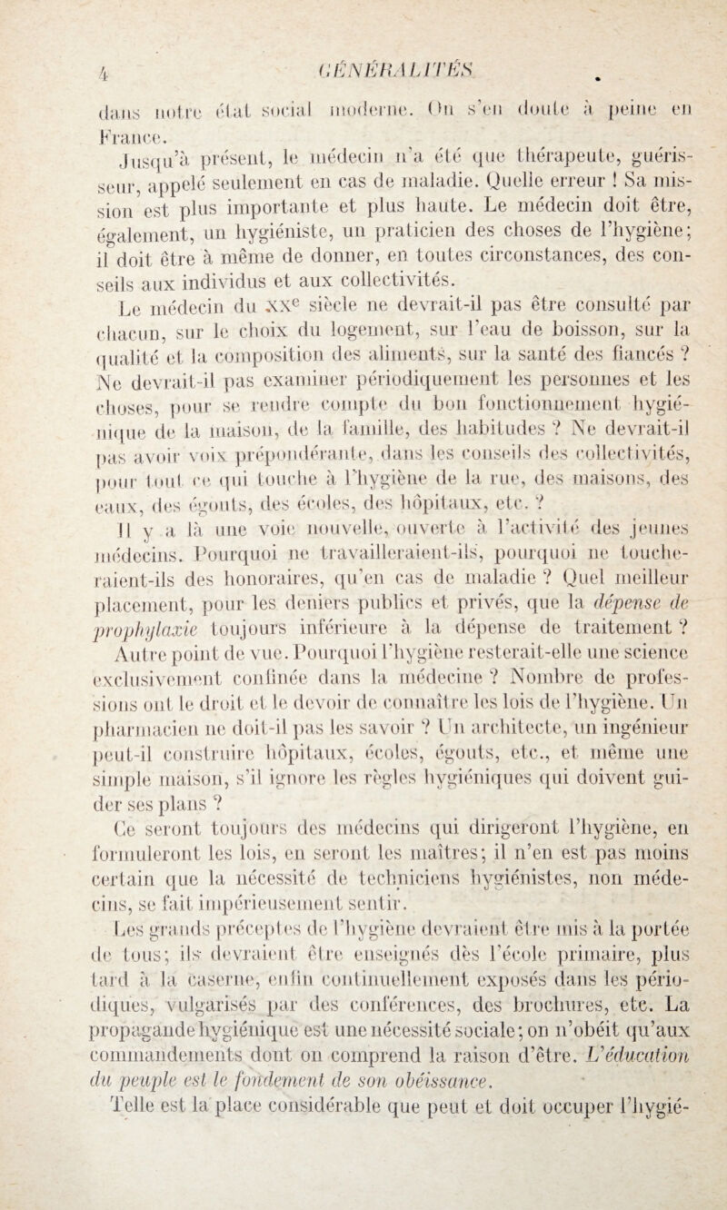 dans notre état social moderne. On s’en doute à peine en France. Jusqu’à présent, le médecin n'a été que thérapeute, guéris¬ seur, appelé seulement en cas de maladie. Quelle erreur ! Sa mis¬ sion est plus importante et plus haute. Le médecin doit être, également, un hygiéniste, un praticien des choses de l’hygiène; il doit être à même de donner, en toutes circonstances, des con¬ seils aux individus et aux collectivités. Le médecin du XXe siècle ne devrait-il pas être consulté par chacun, sur le choix du logement, sur l’eau de boisson, sur la qualité et la composition des aliments, sur la santé des fiancés ? Ne devrait-il pas examiner périodiquement les personnes et les choses, pour se rendre compte du bon fonctionnement hygié¬ nique de la maison, de la famille, des habitudes ? Ne devrait-il pas avoir voix prépondérante,.dans les conseils des collectivités, puur foui ce qui touche à l'hygiène de la rue, des maisons, des eaux, des égouts, des écoles, des hôpitaux, etc. ? H y a là une voie nouvelle, ouverte à l’activité des jeunes médecins. Pourquoi ne travailleraient-ils, pourquoi ne touche¬ raient-ils des honoraires, qu'eu cas de maladie ? Quel meilleur placement, pour les deniers publics et privés, que la dépense de prophylaxie toujours inférieure à la dépense de traitement ? Autre point de vue. Pourquoi l’hygiène resterait-elle une science exclusivement confinée dans la médecine ? Nombre de profes¬ sions ont le droit et le devoir de connaître les lois de l’hygiène. Un pharmacien no doit-il pas les savoir ? Un architecte, un ingénieur peut-il construire hôpitaux, écoles, égouts, etc., et même une simple maison, s’il ignore les règles hygiéniques qui doivent gui¬ der ses plans ? Ce seront toujours des médecins qui dirigeront l’hygiène, en formuleront les lois, en seront les maîtres; il n’en est pas moins certain que la nécessité de techniciens hygiénistes, non méde¬ cins, se fait impérieusement sentir. Les grands préceptes de l'hygiène devraient être mis à la portée de tous; ils- devraient être enseignés dès l'école primaire, plus tard à là caserne, enlin continuellement exposés dans les pério¬ diques, vulgarisés par des conférences, des brochures, etc. La propagande hygiénique est une nécessité sociale; on n’obéit qu’aux commandements dont on comprend la raison d’être. U éducation du peuple est le fondement de son obéissance. Telle est la place considérable que peut et doit occuper l’hygié-