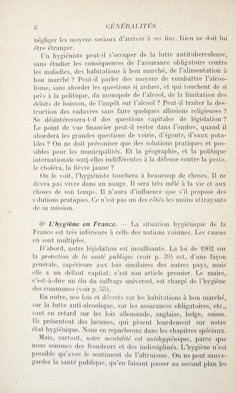 fi / néelieer les moyens sociaux d’arriver à ses fins. liien ne doit lui être étranger. Un hygiéniste peut-il s’occuper de la lutte antituberculeuse, sans étudier les conséquences de l’assurance obligatoire contre les maladies, des habitations à bon marché, de l’alimentation à bon marché ? Peut-il parler des moyens de combattre l’alcoo¬ lisme, sans aborder les questions si ardues, et qui touchent de si près à la politique, du monopole de l’alcool, de la limitation des débits de boisson, de l’impôt sur l’alcool ? Peut-il traiter la des¬ truction des cadavres sans faire quelques allusions religieuses ? Se désintéressera-t-il des questions capitales de législation ? Le point de vue financier peut-il rester dans l’ombre, quand il abordera les grandes questions de voirie, d’égouts, d’eaux pota¬ bles ? On ne doit préconiser que des solutions pratiques et pos¬ sibles pour les municipalités. Et la géographie, et la politique internationale sont-elles indifférentes à la défense contre la peste, le choléra, la fièvre jaune ? On le voit, l’hygiéniste touchera à beaucoup de choses. Il ne devra pas vivre dans un nuage. 11 sera très mêlé à la vie et aux choses de son temps. Il n’aura d'influence que s'il propose des solutions pratiques. Ce n’est pas un des côtés les moins attrayants de sa mission. 6° L'hygiène en France. — La situation hygiénique de la France est très inférieure à celle des nations voisines. Les causes en sont multiples. D’abord, notre législation est insuffisante. La loi de 1902 sur la protection de la santé publique (voir p. 39) est, d'une façon générale, supérieure aux lois similaires des autres pays, mais elle a un défaut capital; c’est son article premier. Le maire, c’est-à-dire un élu du suffrage universel, est chargé de l’hygiène des communes (voir p. 55). En outre, nos lois et décrets sur les habitations à bon marché, sur la lutte anti-alcoolique, sur les assurances obligatoires, etc., sont en retard sur les lois allemande, anglaise, belge, suisse, ils présentent des lacunes, qui pèsent lourdement sur notre état hygiénique. Nous en reparlerons dans les chapitres spéciaux. Mais, surtout, notre mentalité est antihygiénique, parce que nous sommes des frondeurs et des indisciplinés. L’hygiène n’est possible qu’avec le sentiment de l’altruisme. On ne peut sauve¬ garder la santé publique, qu’en faisant passer au second plan les