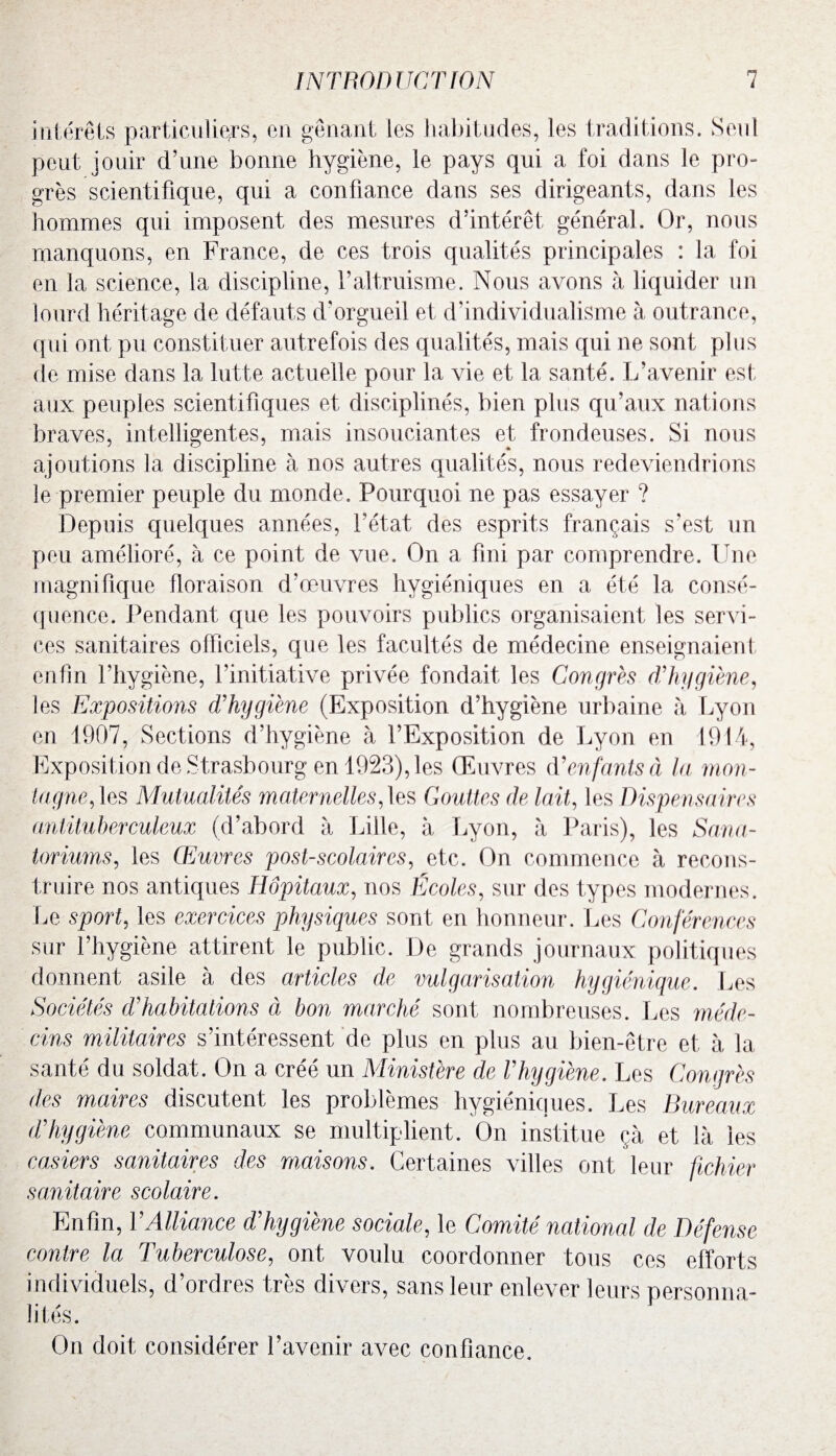 intérêts particuliers, en gênant les habitudes, les traditions. Seul peut jouir d’une bonne hygiène, le pays qui a foi dans le pro¬ grès scientifique, qui a confiance dans ses dirigeants, dans les hommes qui imposent des mesures d’intérêt général. Or, nous manquons, en France, de ces trois qualités principales : la foi en 3a science, la discipline, l’altruisme. Nous avons à liquider un lourd héritage de défauts d’orgueil et d'individualisme à outrance, qui ont pu constituer autrefois des qualités, mais qui ne sont plus de mise dans la lutte actuelle pour la vie et la santé. L’avenir est aux peuples scientifiques et disciplinés, bien plus qu’aux nations braves, intelligentes, mais insouciantes et frondeuses. Si nous ajoutions la discipline à nos autres qualités, nous redeviendrions le premier peuple du monde. Pourquoi ne pas essayer ? Depuis quelques années, l’état des esprits français s’est un peu amélioré, à ce point de vue. On a fini par comprendre. Une magnifique floraison d’œuvres hygiéniques en a été la consé¬ quence. Pendant que les pouvoirs publics organisaient les servi¬ ces sanitaires officiels, que les facultés de médecine enseignaient enfin l’hygiène, l’initiative privée fondait les Congrès cVhygiène, les Expositions d'hygiène (Exposition d’hygiène urbaine à Lyon en 1907, Sections d’hygiène à l’Exposition de Lyon en 1914, Exposition de Strasbourg en 1923), les Œuvres d’enfants à la mon¬ tagne, les Mutualités maternelles,les Gouttes de lait, les Dispensaires antituberculeux (d’abord à Lille, à Lyon, à Paris), les Sana¬ toriums, les Œuvres post-scolaires, etc. On commence à recons¬ truire nos antiques Hôpitaux, nos Écoles, sur des types modernes. Le sport, les exercices physiques sont en honneur. Les Conférences sur l’hygiène attirent le public. De grands journaux politiques donnent asile à des articles de vulgarisation hygiénique. Les Sociétés d’habitations à bon marché sont nombreuses. Les méde¬ cins militaires s’intéressent de plus en plus au bien-être et à la santé du soldat. On a créé un Ministère de l’hygiène. Les Congrès des maires discutent les problèmes hygiéniques. Les Sureaux d’hygiène communaux se multiplient. On institue çà et là les casiers sanitaires des maisons. Certaines villes ont leur fichier sanitaire scolaire. Enfin, VAlliance d’hygiène sociale, le Comité national de Défense contre la Tuberculose, ont voulu coordonner tous ces efforts individuels, d’ordres très divers, sans leur enlever leurs personna¬ lités. On doit considérer l’avenir avec confiance.