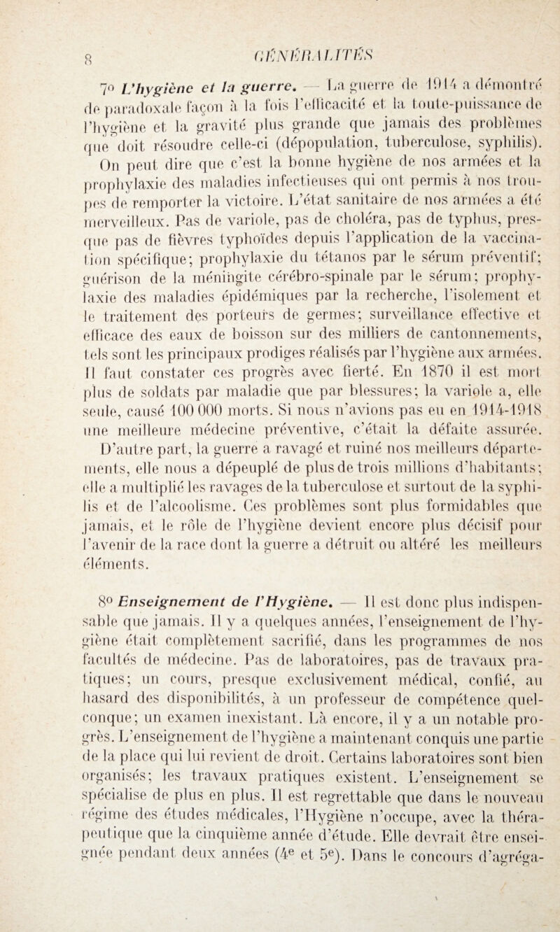 Cf: NI': HAUTES 7° U hygiène et In guerre* — La guerre de 1914 a démontre de paradoxale façon à la fois l’efficacité et la toute-puissance de l’hygiène et la gravité plus grande que jamais des problèmes que* doit résoudre celle-ci (dépopulation, tuberculose, syphilis). On peut dire que c’est la bonne hygiène de nos armées et la prophylaxie des maladies infectieuses qui ont permis à nos trou¬ pes de remporter la victoire. L’état sanitaire de nos armées a été merveilleux. Pas de variole, pas de choléra, pas de typhus, pres¬ que pas de fièvres typhoïdes depuis l’application de la vaccina¬ tion spécifique; prophylaxie du tétanos par le sérum préventif; guérison de la méningite cérébro-spinale par le sérum; prophy¬ laxie des maladies épidémiques par la recherche, l’isolement et le traitement des porteurs de germes; surveillance effective et efficace des eaux de boisson sur des milliers de cantonnements, tels sont les principaux prodiges réalisés par l’hygiène aux armées. 11 faut constater ces progrès avec fierté. En 1870 il est mort plus de soldats par maladie que par blessures; la variole a, elle seule, causé 100 000 morts. Si nous n’avions pas eu en 1914-1918 une meilleure médecine préventive, c’était la défaite assurée. D’autre part, la guerre a ravagé et ruiné nos meilleurs départe¬ ments, elle nous a dépeuplé de plus de trois millions d’habitants; elle a multiplié les ravages de la tuberculose et surtout de la syphi¬ lis et de l’alcoolisme. Ces problèmes sont plus formidables que jamais, et le rôle de l’hygiène devient encore plus décisif pour l’avenir de la race dont la guerre a détruit ou altéré les meilleurs éléments. 8° Enseignement de VHygiène. — Il est donc plus indispen¬ sable que jamais. Il y a quelques années, l’enseignement de l’hy¬ giène était complètement sacrifié, dans les programmes de nos facultés de médecine. Pas de laboratoires, pas de travaux pra¬ tiques; un cours, presque exclusivement médical, confié, au hasard des disponibilités, à un professeur de compétence quel¬ conque; un examen inexistant. Là encore, il y a un notable pro¬ grès. L’enseignement de l’hygiène a maintenant conquis une partie de la place qui lui revient de droit. Certains laboratoires sont bien organisés; les travaux pratiques existent. L’enseignement se spécialise de plus en plus. Il est regrettable que dans le nouveau régime des études médicales, l’Hygiène n’occupe, avec la théra¬ peutique que la cinquième année d’étude. Elle devrait être ensei¬ gnée pendant deux années (4e et 5e). Dans le concours d’agréga-