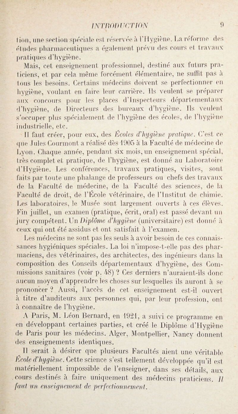 I ion, unp section spéciale est réservée h Y\Tygiène. La réforme des études pharmaceutiques a également prévu des cours el travaux pratiq11 es d ’hygiène. Mais, cet enseignement professionnel, destiné aux futurs pra¬ ticiens, et par cela même forcément élémentaire, ne suffit pas à tous les besoins. Certains médecins doivent se perfectionner en hygiène, voulant en faire leur carrière. Ils veulent se préparer aux concours pour les places d Inspecteurs départementaux d’hygiène, de Directeurs des bureaux d'hygiène. Ils veulent s’occuper plus spécialement de l'hygiène des écoles, de I hygiène industrielle, etc. U faut créer, pour eux, des Ecoles d'hygiène pratique. C’est ce que Jules Courmont a réalisé dès 1905 à la Faculté de médecine de Lyon. Chaque année, pendant six mois, un enseignement spécial, très complet et pratique, de l’hygiène, est donné au Laboratoire d’Hygiène. Les conférences, travaux pratiques, visites, sont faits par toute une phalange de professeurs ou chefs des travaux de la Faculté de médecine, de la Faculté des sciences, de la r' Faculté de droit, de l’Ecole vétérinaire, de Y Institut de chimie. Les laboratoires, le Musée sont largement ouverts à ces élèves. Fin juillet, un examen (pratique, écrit, oral) est passé devant un jury compétent. Un Diplôme d'hygiène (universitaire) est donné à ceux qui ont été assidus et ont satisfait à l’examen. Les médecins ne sont pas les seuls à avoir besoin de ces connais¬ sances hygiéniques spéciales. La loi n’impose-t-elle pas des phar¬ maciens, des vétérinaires, des architectes, des ingénieurs dans la composition des Conseils départementaux d’hygiène, des Com¬ missions sanitaires (voir p. 48) ? Ces derniers n’auraient-ils donc aucun moyen d’apprendre les choses sur lesquelles iis auront à se prononcer ? Aussi, l’accès de cet enseignement est-il ouvert à titre d’auditeurs aux personnes qui, par leur profession, ont à connaître de l’hygiène. A Paris, M. Léon Bernard, en 1921, a suivi ce programme en en développant certaines parties, et créé le Diplôme d’Hygiène de Paris pour les médecins. Alger, Montpellier, Nancy donnent, des enseignements identiques. ^ Il serait à désirer que plusieurs Facultés aient une véritable Ecole d'hygiène. Cette science s’est tellement développée qu’il est matériellement impossible de l’enseigner, dans ses détails, aux cours destinés à faire uniquement des médecins praticiens. Il faut un enseignement de perfectionnement.