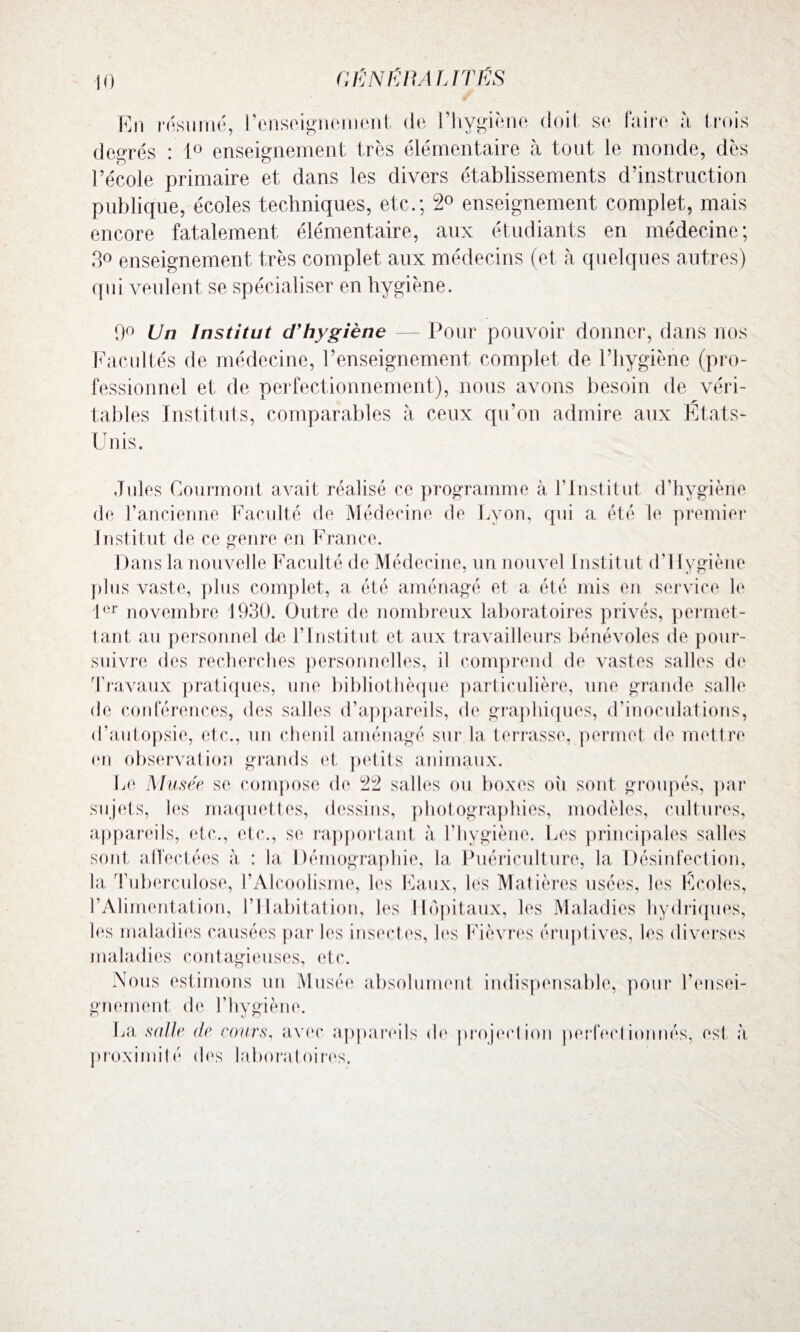 GËNiïlMUTÉS En résumé, renseignement de l’hygiène doit se faire h trois degrés : 1° enseignement très élémentaire à tout le monde, dès l’école primaire et dans les divers établissements d’instruction publique, écoles techniques, etc.; 2° enseignement complet, mais encore fatalement élémentaire, aux étudiants en médecine; 3° enseignement très complet aux médecins (et à quelques autres) qui veulent se spécialiser en hygiène. 9° Un Institut d'hygiène — Pour pouvoir donner, dans nos Facultés de médecine, l’enseignement complet de l’hygiène (pro¬ fessionnel et de perfectionnement), nous avons besoin de véri¬ tables Instituts, comparables à ceux qu’on admire aux États- Unis. Jules Courmont avait réalisé ce programme à l’Institut d’hygiène de l’ancienne Faculté de Médecine de Lyon, qui a été le premier Institut de ce genre en France. Dans la nouvelle Faculté de Médecine, un nouvel Institut d’Ilygiène plus vaste, plus complet, a été aménagé et a été mis en service le 1er novembre 1930. Outre de nombreux laboratoires privés, permet¬ tant au personnel de l’Institut et aux travailleurs bénévoles de pour¬ suivre des recherches personnelles, il comprend de vastes salles de Travaux pratiques, une bibliothèque particulière, une grande salle de conférences, des salles d’appareils, de graphiques, d’inoculations, d’autopsie, etc., un chenil aménagé sur la terrasse, permet de mettre en observation grands et petits animaux. I^e Musée se compose de 22 salles ou boxes ou sont groupés, par sujets, les maquettes, dessins, photographies, modèles, cultures, appareils, etc., etc., se rapportant à Y hygiène. Les principales salles sont affectées à : la Démographie, la Puériculture, la Désinfection, la Tuberculose, l’Alcoolisme, les Eaux, les Matières usées, les Écoles, l’Alimentation, l’Habitation, les Hôpitaux, les Maladies hydriques, les maladies causées par les insectes, les Fièvres éruptives, les diverses maladies contagieuses, etc. Nous estimons un Musée absolument indispensable, pour l’ensei¬ gnement de l’hygiène. La salle de cours, avec appareils de projection perfectionnés, est à proximité des laboratoires.