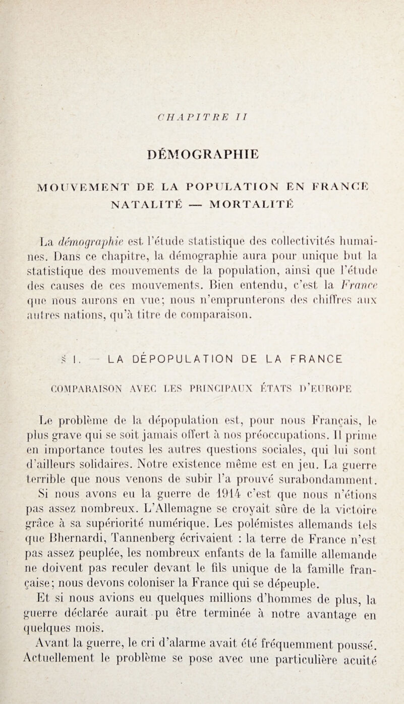 DÉMOGRAPHIE MOUVEMENT DE LA POPULATION EN FRANCE NATALITÉ — MORTALITÉ La démographie est l’étude statistique des collectivités humai¬ nes. Dans ce chapitre, la démographie aura pour unique but la statistique des mouvements de la population, ainsi que l’étude des causes de ces mouvements. Bien entendu, c’est la France que nous aurons en vue; nous n’emprunterons des chiffres aux autres nations, qu’à titre de comparaison. LA DÉPOPULATION DE LA FRANCE COMPARAISON AVEC LES PRINCIPAUX ETATS D EUROPE Le problème de la dépopulation est, pour nous Français, le plus grave qui se soit jamais offert à nos préoccupations. Il prime en importance toutes les autres questions sociales, qui lui sont d’ailleurs solidaires. Notre existence même est en jeu. La guerre terrible que nous venons de subir l’a prouvé surabondamment. Si nous avons eu la guerre de 1914 c’est que nous n’étions pas assez nombreux. L’Allemagne se croyait sûre de la victoire grâce à sa supériorité numérique. Les polémistes allemands tels que Bhernardi, Tannenberg écrivaient : la terre de France n’est, pas assez peuplée, les nombreux enfants de la famille allemande ne doivent pas reculer devant le fils unique de la famille fran¬ çaise; nous devons coloniser la France qui se dépeuple. Et si nous avions eu quelques millions d’hommes de plus, la guerre déclarée aurait pu être terminée à notre avantage en quelques mois. Avant la guerre, le cri d’alarme avait été fréquemment poussé. Actuellement le problème se pose avec une particulière acuité