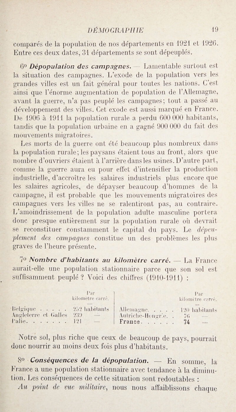 comparés de la, population de nos départements en 1921 et 1926. Entre ces deux dates, 31 départements se sont dépeuplés. 6° Dépopulation des campagnes. Lamentable surtout est la situation des campagnes. L’exode de la population vers les grandes villes est un fait général pour toutes les nations. C’est, ainsi que l’énorme augmentation de population de l’Allemagne, avant la guerre, n’a pas peuplé les campagnes; tout, a passé au développement des villes. Cet exode est aussi marqué en France. De 1906 à 1911 la population rurale a perdu 600 000 habitants, tandis que la population urbaine en a gagné 900 000 du fait, des mouvements migratoires. Les morts de la guerre ont été beaucoup plus nombreux dans la population rurale; les paysans étaient tous au front, alors que nombre d’ouvriers étaient à l’arrière dans les usines. D’autre part, comme la guerre aura eu pour effet d’intensifier la production industrielle, d’accroître les salaires industriels plus encore que les salaires agricoles, de dépayser beaucoup d’hommes de la campagne, il est probable que les mouvements migratoires des campagnes vers les villes ne se ralentiront pas, au contraire. L’amoindrissement de la population adulte masculine portera donc presque entièrement sur la population rurale où devrait se reconstituer constamment le capital du pays. Le dépeu¬ plement des campagnes constitue un des problèmes les plus graves de l’heure présente. 7° Nombre d’hahitants au kilomètre carré. — La France aurait-elle une population stationnaire parce que son sol est suffisamment peuplé? Voici des chiffres (1910-1911) : kilomètre carré. Par kilomètre carré. Belgique. 252 habitait!s Angleterre et («ailes 239 Pâlie.121 Allemagne.120 habitants An!riche-1longr.e. . 7C> France. ..... 74 — Notre sol, plus riche que ceux de beaucoup de pays, pourrait donc nourrir au moins deux fois plus d’habitants. 8° Conséquences de la dépopulation. — En somme, la France a une population stationnaire avec tendance à la diminu¬ tion. Les conséquences de cette situation sont redoutables : Au point de vue militaire, nous nous affaiblissons chaque