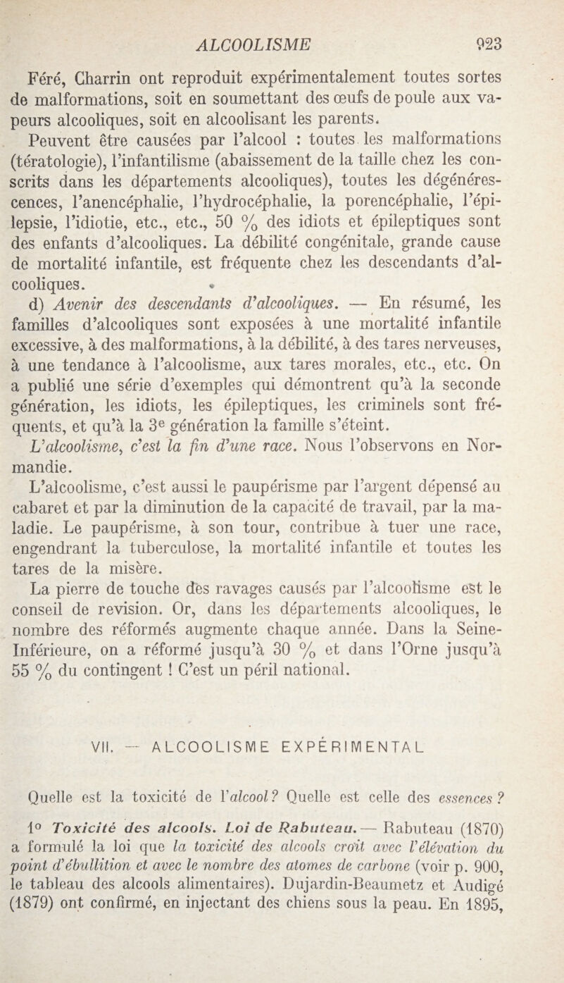 Féré, Charrin ont reproduit expérimentalement toutes sortes de malformations, soit en soumettant des œufs de poule aux va¬ peurs alcooliques, soit en alcoolisant les parents* Peuvent être causées par l’alcool : toutes les malformations (tératologie), l’infantilisme (abaissement de la taille chez les con¬ scrits dans les départements alcooliques), toutes les dégénéres¬ cences, l’anencéphalie, l’hydrocéphalie, la porencéphalie, l’épi¬ lepsie, l’idiotie, etc., etc., 50 % des idiots et épileptiques sont des enfants d’alcooliques. La débilité congénitale, grande cause de mortalité infantile, est fréquente chez les descendants d’al¬ cooliques. d) Avenir des descendants d’alcooliques. — En résumé, les familles d’alcooliques sont exposées à une mortalité infantile excessive, à des malformations, à la débilité, à des tares nerveuses, à une tendance à l’alcoolisme, aux tares morales, etc., etc. On a publié une série d’exemples qui démontrent qu’à la seconde génération, les idiots, les épileptiques, les criminels sont fré¬ quents, et qu’à la 3e génération la famille s’éteint. L'alcoolisme, c’est la fin d’une race. Nous l’observons en Nor¬ mandie. L’alcoolisme, c’est aussi le paupérisme par l’argent dépensé au cabaret et par la diminution de la capacité de travail, par la ma¬ ladie. Le paupérisme, à son tour, contribue à tuer une race, engendrant la tuberculose, la mortalité infantile et toutes les tares de la misère. La pierre de touche dès ravages causés par l’alcoolisme est le conseil de révision. Or, dans les départements alcooliques, le nombre des réformés augmente chaque année. Dans la Seine- Inférieure, on a réformé jusqu’à 30 % et dans l’Orne jusqu’à 55 % du contingent ! C’est un péril national. VI!. — ALCOOLISME EXPÉRIMENTAL Quelle est la toxicité de Y alcool ? Quelle est celle des essences ? 1° Toxicité des alcools. Loi de Rabuteau.— Rabuteau (1870) a formulé la loi que la toxicité des alcools croit avec Vélévation du point d'ébullition et avec le nombre des atomes de carbone (voir p. 900, le tableau des alcools alimentaires). Dujardin-Beaumetz et Audigé (1879) ont confirmé, en injectant des chiens sous la peau. En 1895,