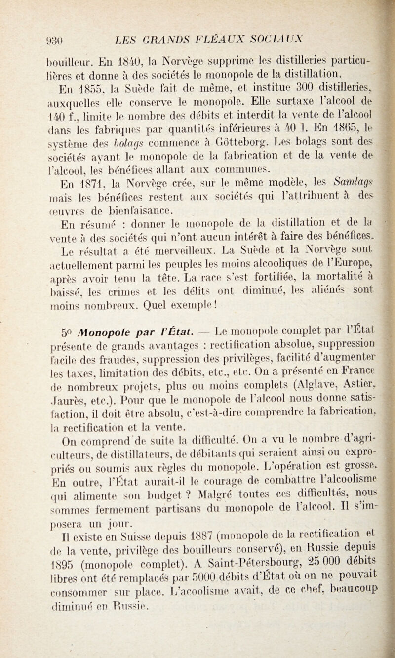 bouilleur. En 1840, la Norvège supprime les distilleries particu¬ lières et donne à des sociétés le monopole de la distillation. En 1855. la Suède fait de même, et institue 300 distilleries, auxquelles elle conserve le monopole. Elle surtaxe l’alcool de 140 f., limite le nombre des débits et interdit la vente de l’alcool dans les fabriques par quantités inférieures à 40 1. En 1865, le système des bolags commence à Gôtteborg. Les bolags sont des sociétés ayant le monopole de la fabrication et de la vente de l’alcool, les bénéfices allant aux communes. En 1871, la Norvège crée, sur le même modèle, les Samlags■ mais les bénéfices restent aux sociétés qui l’attribuent à des œuvres de bienfaisance. En résumé ! donner le monopole de la distillation et de la vente à des sociétés qui n’ont aucun intérêt à faire des bénéfices. Le résultat a été merveilleux. La Suède et la Norvège sont actuellement parmi les peuples les moins alcooliques de l'Europe, après avoir tenu la tête. La race s’est fortifiée, la mortalité à baissé, les crimes et les délits ont diminué, les aliénés sonl moins nombreux. Quel exemple! 5o Monopole par l'État. — Le monopole complet par l’État présente de grands avantages : rectification absolue, suppression facile des fraudes, suppression des privilèges, facilité d’augmenter les taxes, limitation des débits, etc,, etc. O11 a présenté en France de nombreux projets, plus ou moins complets (Alglave, Astier. Jaurès, etc.). Pour que le monopole de 1 alcool nous donne satis¬ faction, il doit être absolu, c’est-à-dire comprendre la fabrication. la rectification et la vente. On comprend de suite la difficulté. On a vu le nombre d agri¬ culteurs. de distillateurs, de débitants qui seraient ainsi ou expro¬ priés ou soumis aux règles du monopole. L opération est grosse. En outre, l'État aurait-il le coûté ^<?e de co qui alimente son budget ? Malgré toutes ces difficultés, nous sommes fermement partisans du monopole de l'alcool. Il s’im¬ posera un jour. Il existe en Suisse depuis 1887 (monopole de la rectification et de la vente, privilège des bouilleurs conservé), en Russie depuis 1895 (monopole complet). A Saint-Pétersbourg, 25 000 débits libres ont été remplacés par 5000 débits d Etat où on ne pouvait consommer sur place, L’acoolisme avait, de ce chef, beaucoup diminué en Russie.