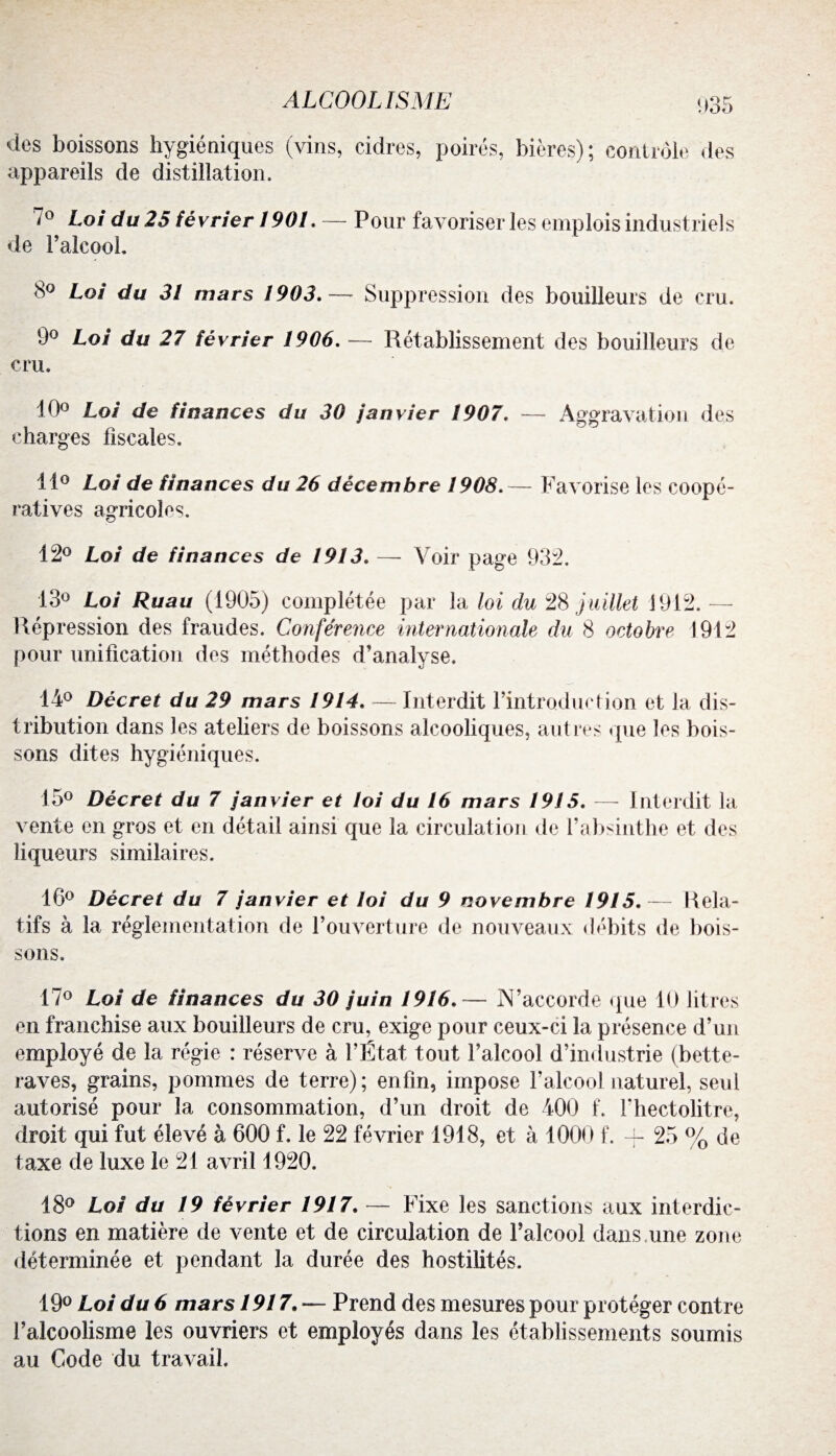 1)35 des boissons hygiéniques (vins, cidres, poirés, bières); contrôle des appareils de distillation, *0 Loi du 25 février 1901. — Pour favoriser les emplois industriels de l’alcool. 8° Loi du 31 mars 1903.— Suppression des bouilleurs de cru. 9° Loi du 27 février 1906. — Rétablissement des bouilleurs de cru. 10° Loi de finances du 30 janvier 1907. — Aggravation des charges fiscales. 11° Loi de finances du 26 décembre 1908.— Favorise les coopé¬ ratives agricoles. 12° Loi de finances de 1913. — Voir page 932. 13° Loi Ruau (1905) complétée par la loi du 28 juillet 1912.— Répression des fraudes. Conférence internationale du 8 octobre 1912 pour unification des méthodes d’analyse. 14° Décret du 29 mars 1914. — Interdit l’introduction et la dis¬ tribution dans les ateliers de boissons alcooliques, autres que les bois¬ sons dites hygiéniques. 15° Décret du 7 janvier et loi du 16 mars 1915. — Interdit la vente en gros et en détail ainsi que la circulation de f absinthe et des liqueurs similaires. 16° Décret du 7 janvier et loi du 9 novembre 1915.— Rela¬ tifs à la réglementation de l’ouverture de nouveaux débits de bois¬ sons. 17° Loi de finances du 30 juin 1916.— N’accorde que 10 litres en franchise aux bouilleurs de cru, exige pour ceux-ci la présence d’un employé de la régie : réserve à l’État tout l’alcool d’industrie (bette¬ raves, grains, pommes de terre); enfin, impose l’alcool naturel, seul autorisé pour la consommation, d’un droit de 400 f. l'hectolitre, droit qui fut élevé à 600 f. le 22 février 1918, et à 1000 f. + 25 % de taxe de luxe le 21 avril 1920. 18° Loi du 19 février 1917. — Fixe les sanctions aux interdic¬ tions en matière de vente et de circulation de l’alcool dans.une zone déterminée et pendant la durée des hostilités. 19° Loi du 6 mars 1917. — Prend des mesures pour protéger contre l’alcoolisme les ouvriers et employés dans les établissements soumis au Code du travail.