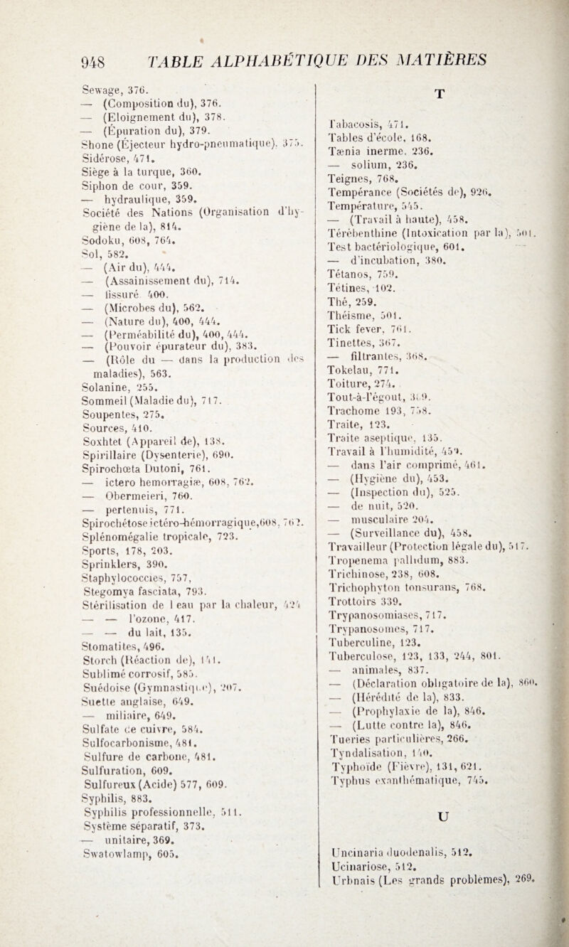 Sewage, 37(3. — (Composition du), 376. — (Eloignement du), 378. — (Épuration du), 379. Shone (Éjecteur hydro-pneumatique), 375. Sidérose, 47t. Siège à la turque, 360. Siphon de cour, 359. — hydraulique, 359. Société des Nations (Organisation d’hy¬ giène de la), 814. Sodoku, 608, 764. Sol, 582. — (Air du), 444. — (Assainissement du), 714. — lissuré 400. — (Microbes du), 562. — (Nature du), 400, 444. — (Perméabilité du), 400, 444. — (Pouvoir épurateur du), 383. — (Rôle du — dans la production des maladies), 563. Solanine, 255. Sommeil (Maladie du), 717. Soupentes, 275. Sources, 410. Soxhtet (Appareil de), 138. Spirillaire (Dysenterie), 690. Spirochœta Dutoni, 761. — ictero hemorragiæ, 608, 762. — Obermeieri, 760. — pertenuis, 771. Spirochétoseictéro-hémorragique,608,767. Splénomégalie tropicale, 723. Sports, 178, 203. Sprinklers, 390. Staphylococcies, 757, Stegomya fasciata, 793. Stérilisation de 1 eau par la chaleur, 424 — — l’ozone, 417. — — du lait, 135. Stomatites, 496. Storch (Réaction de), 141. Sublimé corrosif, 585. Suédoise (Gymnastique), 207. Suetle anglaise, 649. — miliaire, 649. Sulfate Ce cuivre, 584. Sulfocarbonisme, 481. Sulfure de carbone, 481. Sulfuration, 609. Sulfureux (Acide) 577, 609. Syphilis, 883. Syphilis professionnelle, 511. Système séparatif, 373. — unitaire, 369. Swatowlamp, 605. T labacosis, 471. Tables d’école, 168. Tænia inerme, 236. — solium, 236. Teignes, 768. Tempérance (Sociétés de), 926. Température, 545. — (Travail à haute), 458. Térébenthine (Intoxication parla), 5oi. Test bactériologique, 601. — d’incubation, 380. Tétanos, 759. Tétines, 102. Thé, 259. Théisme, 501. Tick fever, 761. Tinettes, 367. — filtrantes, 368. Tokélau, 771. Toiture, 274. Tout-à-l’égout, 369. Trachome 193, 738. Traite, 123. Traite aseptique, 135. Travail à l’humidité, 459. — dans l’air comprimé, 461. — (Hygi ène du), 453. — (Inspection du), 525. — de nuit, 520. — musculaire 204. — (Surveillance du), 458. Travailleur (Protection légale du), 517. Tropenema pallidum, 883. Trichinose, 238, 608. Trichophyton tonsurans, 768. Trottoirs 339. Trypanosomiases, 717. Trypanosomes, 717. Tuberculine, 123. Tuberculose, 123, 133, 244, 801. — animales, 837. — (Déclaration obligatoire de la), 86o. — (Hérédité de la), 833. (Prophylaxie de la), 846. — (Lutte contre la), 846. Tueries particulières, 266. Tyndalisation, 140. Typhoïde (Fièvre), 131,621. Typhus exanthématique, 745. U Uncinaria duodenalis, 512. Ucinariose, 512. Urbnais (Les grands problèmes), 269»