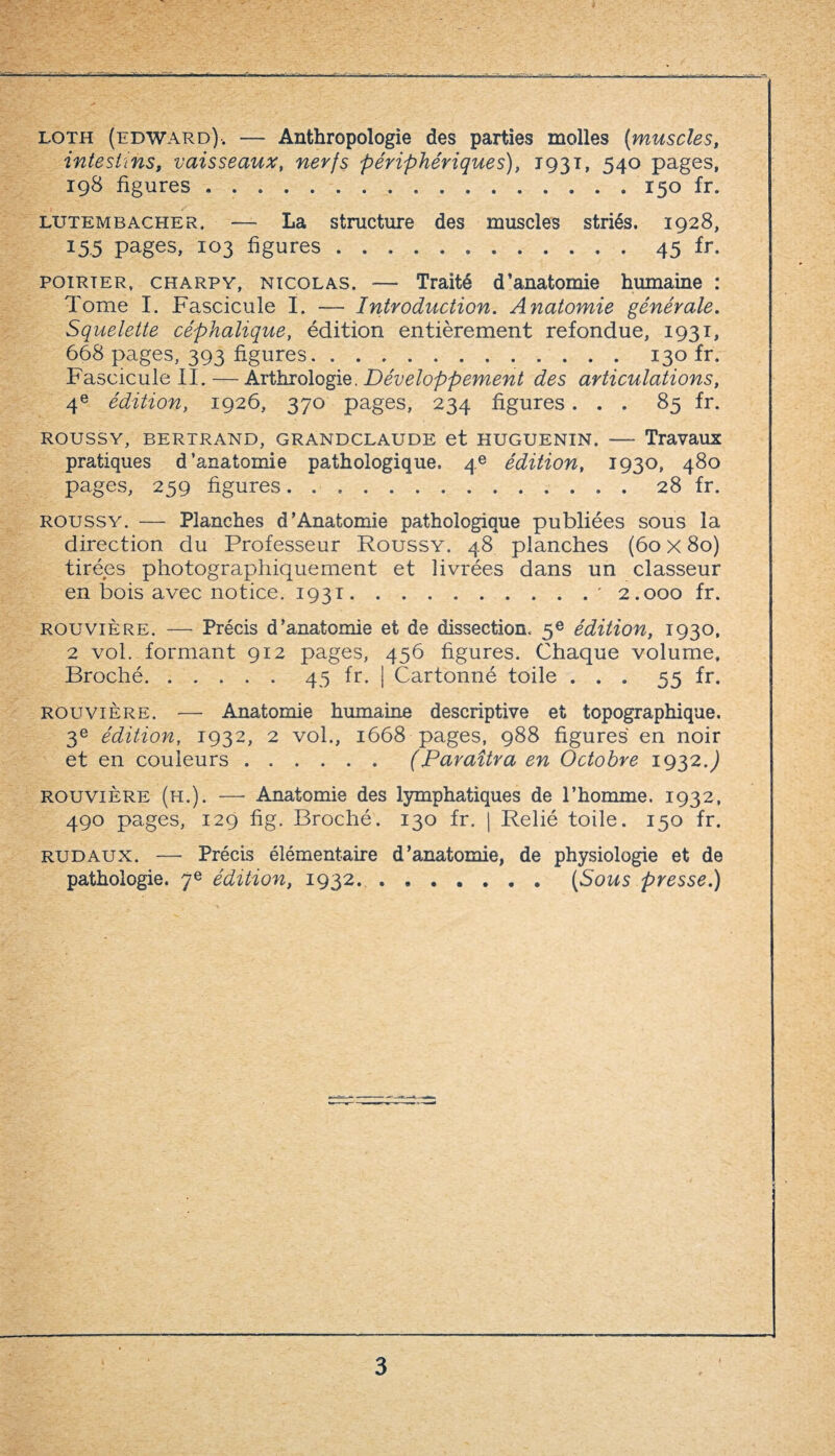 loth (edward). — Anthropologie des parties molles (muscles, intestins, vaisseaux, nerfs périphériques), 1931, 540 pages, 198 figures ..150 fr. lutembacher, — La structure des muscles striés. 1928, 15.5 pages, 103 ligures ..45 fr- poirier, charpy, Nicolas. — Traité d’anatomie humaine : Tome I. Fascicule I. — Introduction. Anatomie générale. Squelette céphalique, édition entièrement refondue, 1931, 668 pages, 393 ligures.130 fr. Fascicule II.—Arthrologie. Développement des articulations, 4e édition, 1926, 370 pages, 234 ligures... 85 fr. ROUSSY, BERTRAND, GRAND CLAUDE et HUGUENIN. - Travaux pratiques d’anatomie pathologique. 4e édition, 1930, 480 pages, 259 ligures.. 28 fr. roussy. — Planches d’Anatomie pathologique publiées sous la direction du Professeur Roussy. 48 planches (60 x 80) tirées photographiquement et livrées dans un classeur en bois avec notice. 1931.' 2.000 fr. Rouvière. — Précis d’anatomie et de dissection. 5e édition, 1930, 2 vol. formant 912 pages, 456 ligures. Chaque volume» Broché.45 fr. | Cartonné toile ... 55 fr. Rouvière. — Anatomie humaine descriptive et topographique. 3e édition, 1932, 2 vol., 1668 pages, 988 ligures en noir et en couleurs.(Paraîtra en Octobre 1932.J Rouvière (h.). — Anatomie des lymphatiques de l’homme. 1932, 490 pages, 129 fig. Broché. 130 fr. | Relié toile. 150 fr. rudaux. — Précis élémentaire d’anatomie, de physiologie et de pathologie. 7e édition, 1932.(Sous presse.)