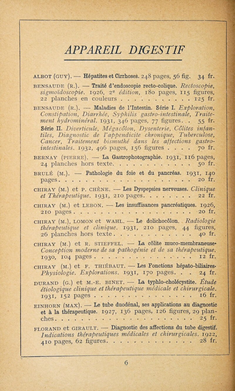 c APPAREIL DIGESTIF albot (guy). — Hépatites et Cirrhoses. 248 pages, 56 fig. 34 fr. bensaude (r.). — Traité d’endoscopie recto-colique. Rectoscopie, sigmoïdoscopie. 1926, 2e édition, 180 pages, 115 figures, 22 planches en couleurs . . ..125 fr. bensaude (r.). — Maladies de l’Intestin. Série I. Exploration, Constipation, Diarrhée, Syphilis gastro-intestinale, Traite¬ ment hydrominéral. 1931, 346 pages, 77 figures. . 55 fr. Série II. Diverticule, Mégacôlon, Dysenterie, Colites infan¬ tiles, Diagnostic de Vappendicite chronique, Tuberculose, Cancer, Traitement bismuthé dans les affections gastro¬ intestinales. 1932, 496 pages, 156 figures .... 70 fr. bernay (pierre). — La Gastrophotographie. 1931, 116 pages, 24 planches hors texte. . ..50 fr. brûlé (m.). — Pathologie du foie et du pancréas. 1931, 140 pages.20 fr. ckiray (m.) et P. chêne. — Les Dyspepsies nerveuses. Clinique et Thérapeutique. 1931, 210 pages.22 fr. chiray (m.) et lebon. — Les insuffisances pancréatiques. 1926, 210 pages.20 fr. chiray (m.), lomon et wahl. — Le dolichocôlon. Radiologie thérapeutique et clinique. 1931, 210 pages, 44 figures, 26 planches hors texte.40 fr. chiray (m.) et R. stieffel. — La colite muco-membraneuse» Conception moderne de sa pathogénie et de sa thérapeutique. 1930, 104 pages. 12 fr. chiray (m.) et F. thiébaut. — Les Fonctions hépato-biliaires* Physiologie. Explorations. 1931, 170 pages. . . 24 fr. durand (g.) et m.-e. binet. — La typhlo-cholécystite. Étude étiologique clinique et thérapeutique médicale et chirurgicale. 1931, 152 pages.16 fr. einhorn (max). — Le tube duodénal, ses applications au diagnostic et à la thérapeutique. 1927, 136 pages, 126 figures, 29 plan¬ ches .25 fr. florand et GIRAULT. — Diagnostic des affections du tube digestif. Indications thérapeutiques médicales et chirurgicales. 1922, 410 pages, 62 figures. ..28 fr.