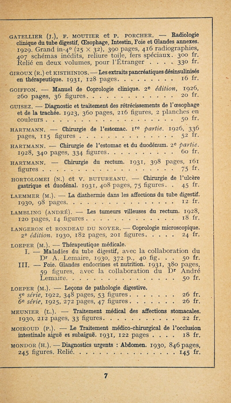 gatellier (j.), F. MOUTiER et P. porcher. —- Radiologie clinique du tube digestif, Œsophage, Intestin, Foie et Glandes annexes. 1929. Grand in-40 (25 X 32), 390 pages, 416 radiographies, 407 schémas inédits, reliure toile, fers spéciaux. 300 fr. Relié en deux volumes, pour l’Étranger ..... 330 fr. giroux (r.) et KiSTHiNios. — Les extraits pancréatiques désinsulinisés en thérapeutique. 1931, 128 pages.16 fr. goiffon. — Manuel de Coprologie clinique. 2e édition, 1926, 260 pages, 36 figures.. 20 fr. guisez. — Diagnostic et traitement des rétrécissements de T œsophage et de la trachée. 1923, 360 pages, 216 figures, 2 planches en couleurs ..5° ^r- Hartmann. — Chirurgie de r estomac. ire partie. 1926, 336 pages, 115 figures.52 ^r- Hartmann. —— Chirurgie de l’estomac et du duodénum. 2e partie. 1928, 340 pages, 334 figures.60 fr. Hartmann. —- Chirurgie du rectum. 1931, 398 pages, 161 figures.. • 75 fr- HORTOLOMEI (n.) Ct V. BUTUREANU. — Chirurgie de l’ulcère gastrique et duodénal. 1931, 408 pages, 75 figures. . 45 fr. laemmer (m.). — La diathermie dans les affections du tube digestif. 1930, 98 pages. 12 fr. lambling (andré). — Les tumeurs villeuses du rectum. 1928, 120 pages, 14 figures.18 fr. LANGERON et rondeau du noyer. — Coprologie microscopique. 2e édition. 1930, 182 pages, 201 figures.24 fr. loeper (m.). — Thérapeutique médicale. I, — Maladies du tube digestif, avec la collaboration du Dr A. Lemaire, 1930, 372 p., 40 fig. . . 50 fr. III. — Foie. Glandes endocrines et nutrition. 1931, 380 pages, 59 figures, avec la collaboration du Dr André Lemaire.50 fr. loeper (m.). — Leçons de pathologie digestive. 5e série, 1922, 348 pages, 53 figures.26 fr. 6e série, 1925, 272 pages, 47 figures. ...... 26 fr. meunier (l.). — Traitement médical des affections stomacales. 1930, 212 pages, 33 figures.22 fr. moiroud (p.). — Le Traitement médico-chirurgical de l’occlusion intestinale aiguë et subaiguë. 1931, 122 pages .... 18 fr. mondor (h.).—Diagnostics urgents : Abdomen. 1930, 846 pages, 245 figures. Relié. 145 fr.