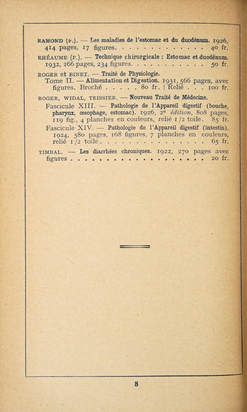 ramond (j*.). — Les maladies de l’estomac et du duodénum. 1926, 414 pages, 17 figures..40 fr. rhéaume (p.). — Technique chirurgicale : Estomac et duodénum. 1932, 266 pages, 234 figures. ..50 fr. roger et BINET. — Traité de Physiologie. Tome II. —Alimentation et Digestion. 1931,566 pages, avec figures. Broché.80 fr. | Relié . . . 100 fr. roger, widal, teissier. — Nouveau Traité de Médecine. Fascicule XIII. — Pathologie de l’Appareil digestif (bouche, pharynx, oesophage, estomac). 1926, 2e édition, 808 pages, 119 fig., 4 planches en couleurs, relié 1 /2 toile. 85 fr. Fascicule XIV. — Pathologie de l’Appareil digestif (intestin). 1924, 580 pages, 168 figures, 7 planches en couleurs, relié 1 /2 toile,..65 fr. timbal. — Les diarrhées chroniques. 1922, 270 pages avec figures *...20 fr.